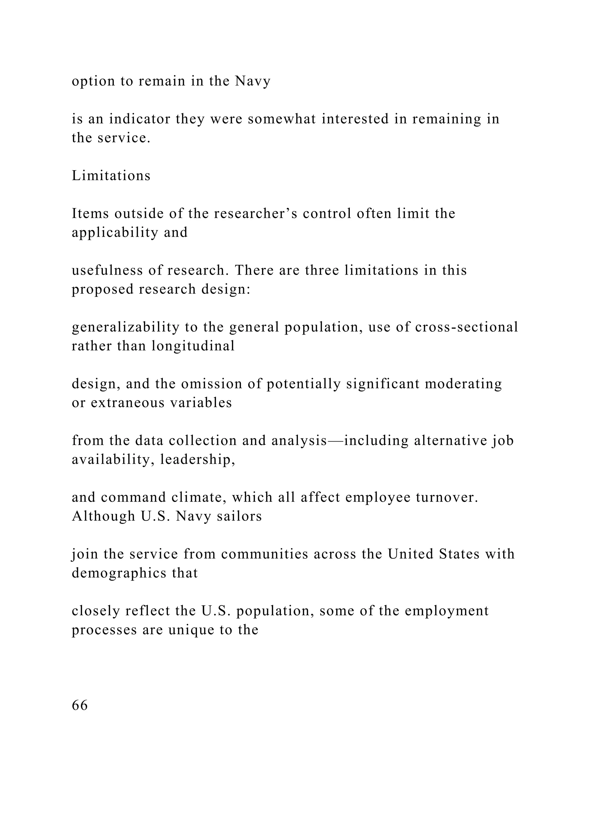 option to remain in the Navy
is an indicator they were somewhat interested in remaining in
the service.
Limitations
Items outside of the researcher’s control often limit the
applicability and
usefulness of research. There are three limitations in this
proposed research design:
generalizability to the general population, use of cross-sectional
rather than longitudinal
design, and the omission of potentially significant moderating
or extraneous variables
from the data collection and analysis—including alternative job
availability, leadership,
and command climate, which all affect employee turnover.
Although U.S. Navy sailors
join the service from communities across the United States with
demographics that
closely reflect the U.S. population, some of the employment
processes are unique to the
66
 