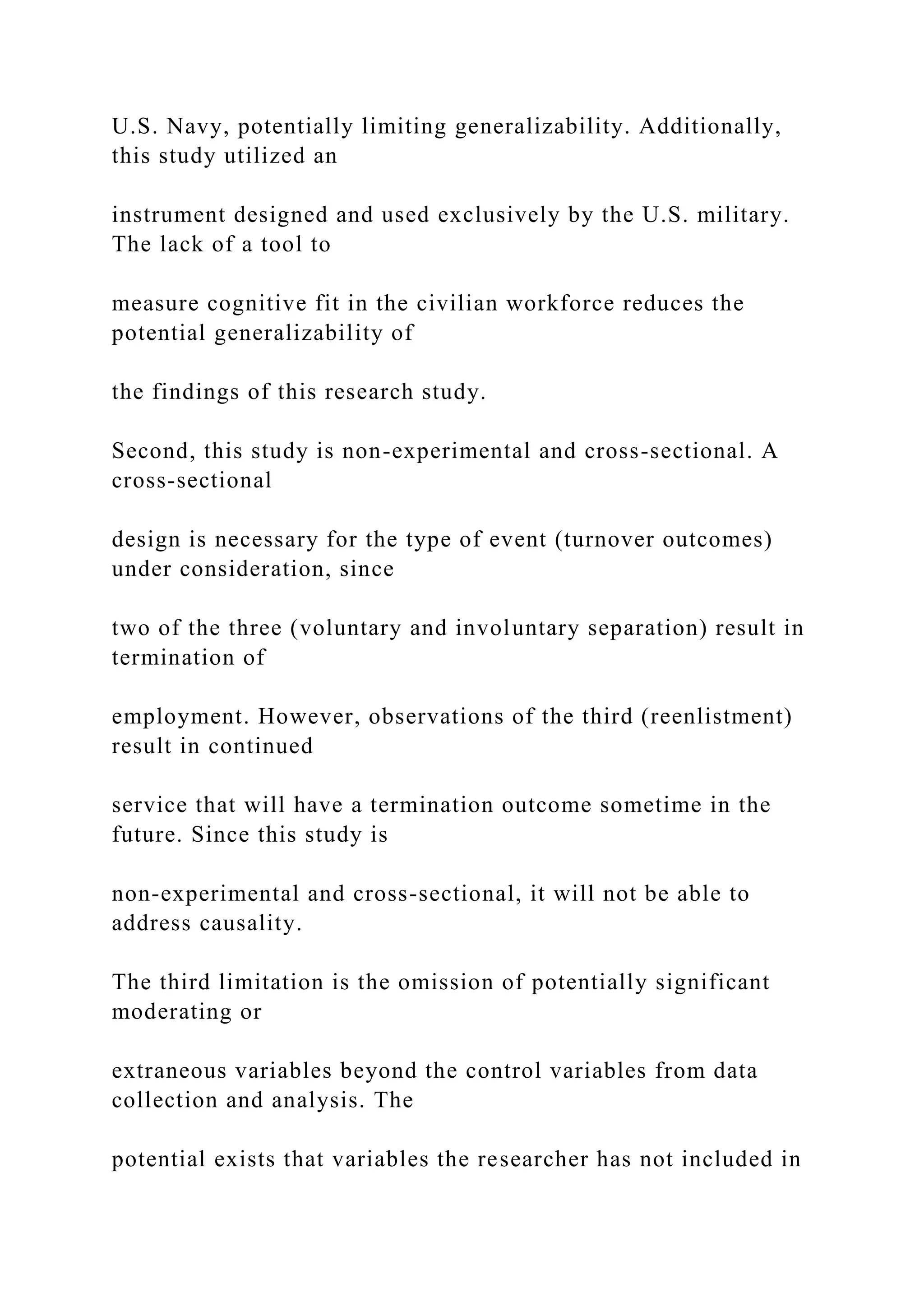 U.S. Navy, potentially limiting generalizability. Additionally,
this study utilized an
instrument designed and used exclusively by the U.S. military.
The lack of a tool to
measure cognitive fit in the civilian workforce reduces the
potential generalizability of
the findings of this research study.
Second, this study is non-experimental and cross-sectional. A
cross-sectional
design is necessary for the type of event (turnover outcomes)
under consideration, since
two of the three (voluntary and involuntary separation) result in
termination of
employment. However, observations of the third (reenlistment)
result in continued
service that will have a termination outcome sometime in the
future. Since this study is
non-experimental and cross-sectional, it will not be able to
address causality.
The third limitation is the omission of potentially significant
moderating or
extraneous variables beyond the control variables from data
collection and analysis. The
potential exists that variables the researcher has not included in
 