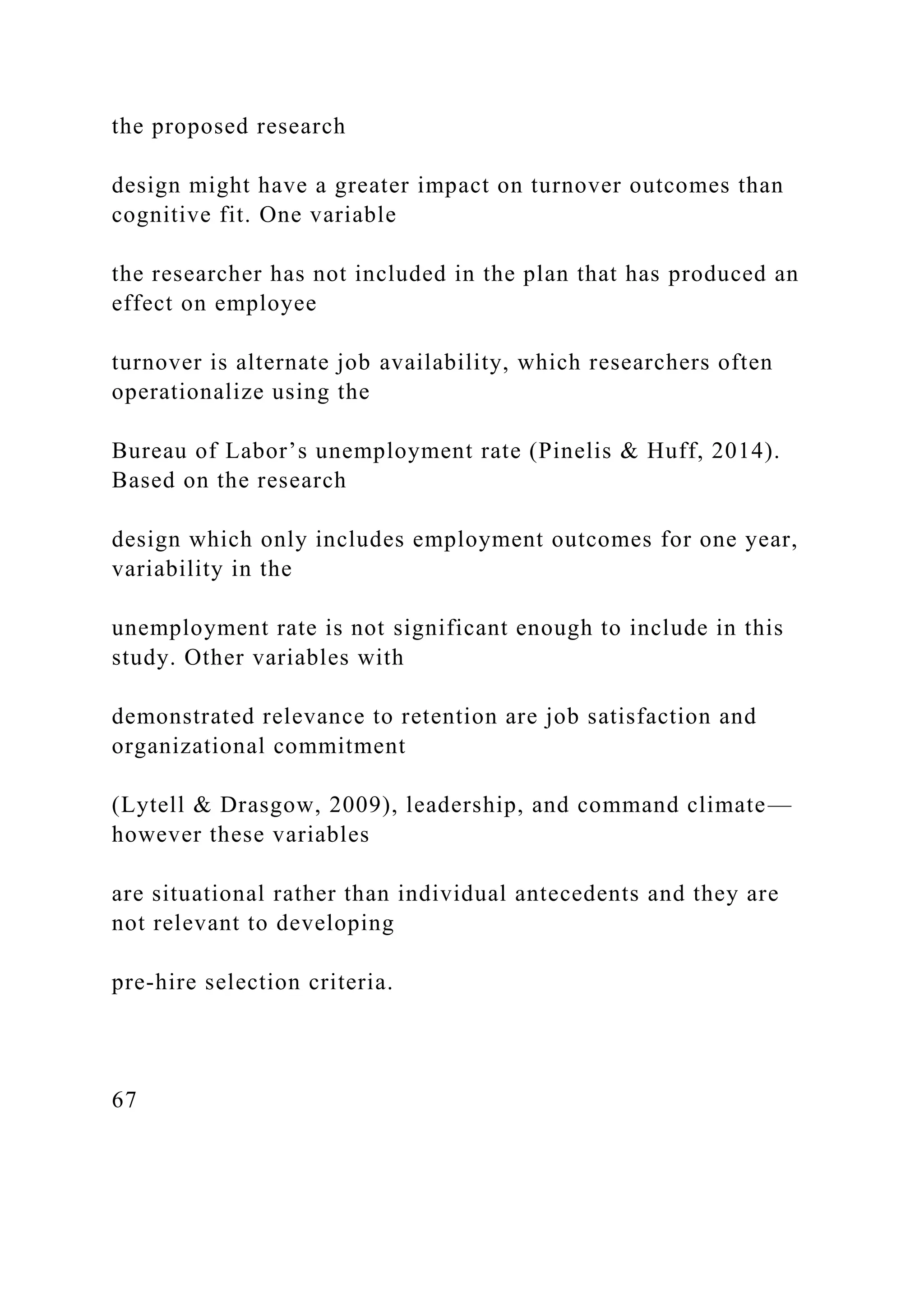 the proposed research
design might have a greater impact on turnover outcomes than
cognitive fit. One variable
the researcher has not included in the plan that has produced an
effect on employee
turnover is alternate job availability, which researchers often
operationalize using the
Bureau of Labor’s unemployment rate (Pinelis & Huff, 2014).
Based on the research
design which only includes employment outcomes for one year,
variability in the
unemployment rate is not significant enough to include in this
study. Other variables with
demonstrated relevance to retention are job satisfaction and
organizational commitment
(Lytell & Drasgow, 2009), leadership, and command climate—
however these variables
are situational rather than individual antecedents and they are
not relevant to developing
pre-hire selection criteria.
67
 