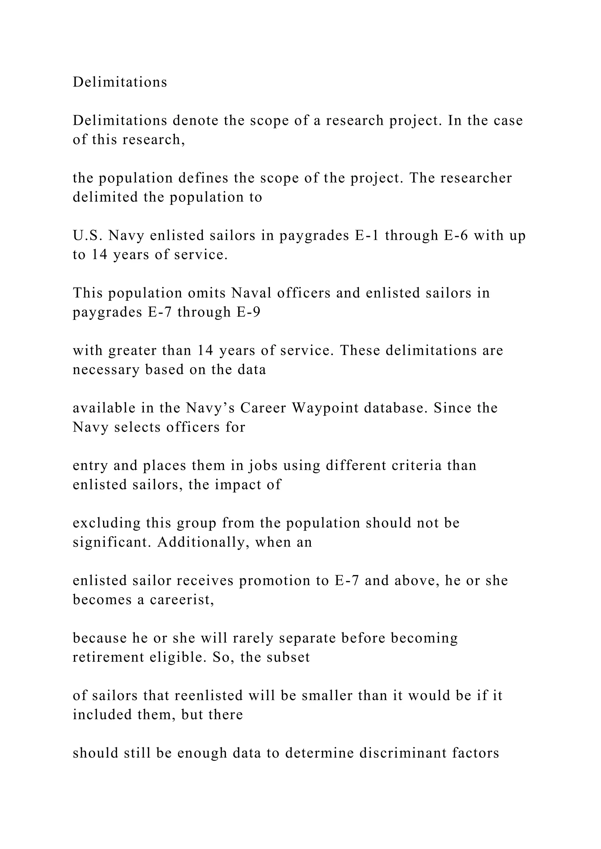 Delimitations
Delimitations denote the scope of a research project. In the case
of this research,
the population defines the scope of the project. The researcher
delimited the population to
U.S. Navy enlisted sailors in paygrades E-1 through E-6 with up
to 14 years of service.
This population omits Naval officers and enlisted sailors in
paygrades E-7 through E-9
with greater than 14 years of service. These delimitations are
necessary based on the data
available in the Navy’s Career Waypoint database. Since the
Navy selects officers for
entry and places them in jobs using different criteria than
enlisted sailors, the impact of
excluding this group from the population should not be
significant. Additionally, when an
enlisted sailor receives promotion to E-7 and above, he or she
becomes a careerist,
because he or she will rarely separate before becoming
retirement eligible. So, the subset
of sailors that reenlisted will be smaller than it would be if it
included them, but there
should still be enough data to determine discriminant factors
 