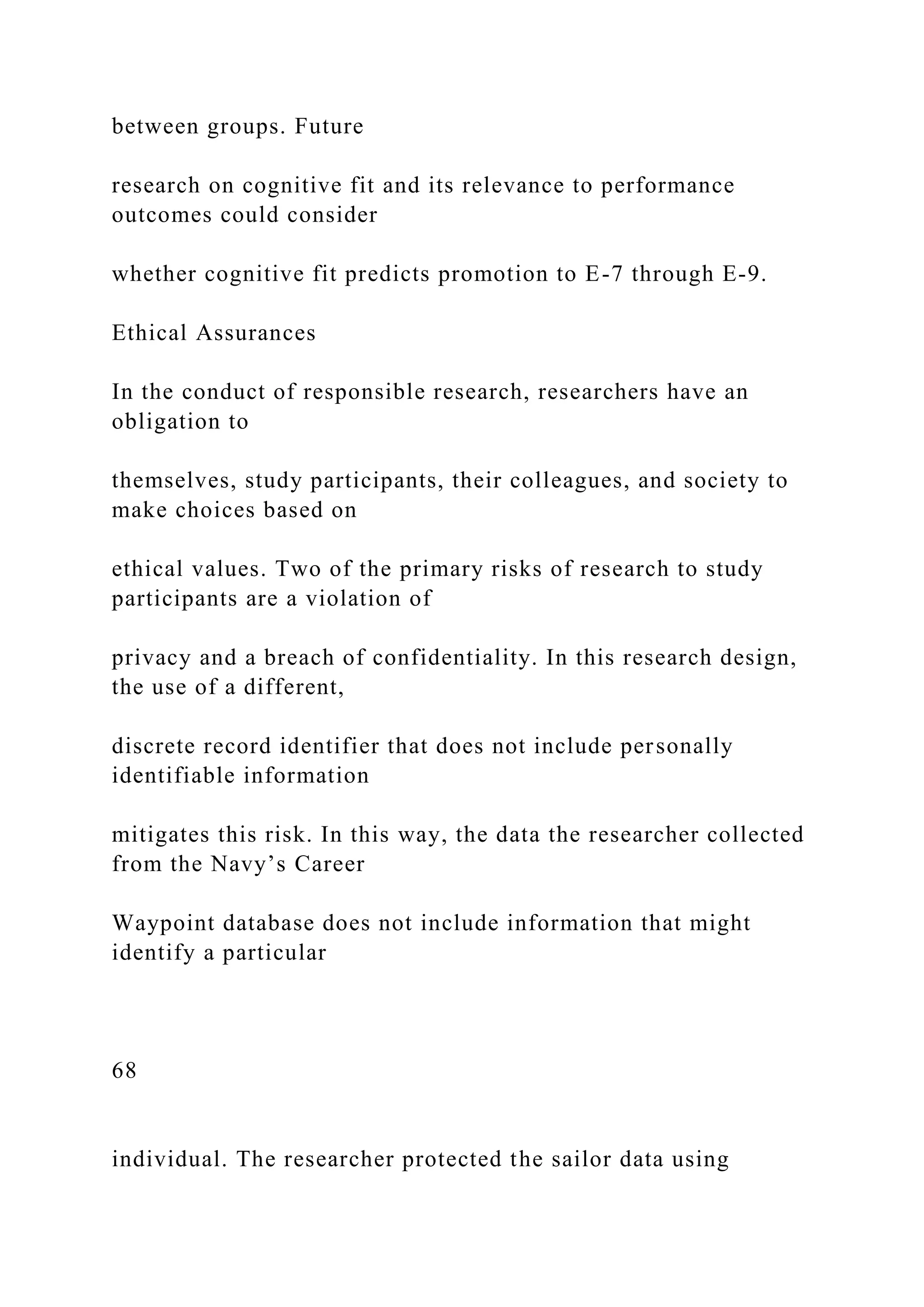 between groups. Future
research on cognitive fit and its relevance to performance
outcomes could consider
whether cognitive fit predicts promotion to E-7 through E-9.
Ethical Assurances
In the conduct of responsible research, researchers have an
obligation to
themselves, study participants, their colleagues, and society to
make choices based on
ethical values. Two of the primary risks of research to study
participants are a violation of
privacy and a breach of confidentiality. In this research design,
the use of a different,
discrete record identifier that does not include personally
identifiable information
mitigates this risk. In this way, the data the researcher collected
from the Navy’s Career
Waypoint database does not include information that might
identify a particular
68
individual. The researcher protected the sailor data using
 