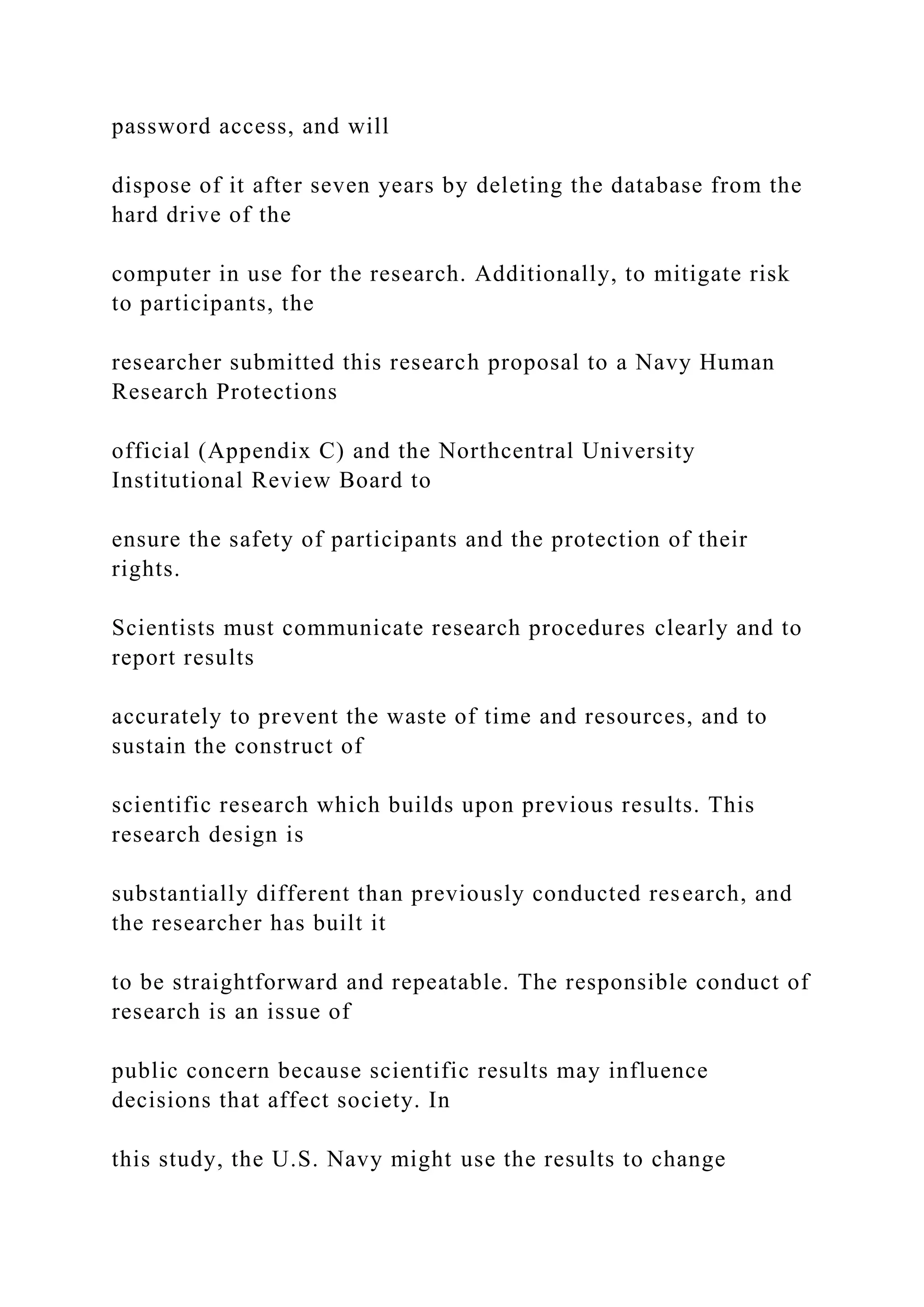 password access, and will
dispose of it after seven years by deleting the database from the
hard drive of the
computer in use for the research. Additionally, to mitigate risk
to participants, the
researcher submitted this research proposal to a Navy Human
Research Protections
official (Appendix C) and the Northcentral University
Institutional Review Board to
ensure the safety of participants and the protection of their
rights.
Scientists must communicate research procedures clearly and to
report results
accurately to prevent the waste of time and resources, and to
sustain the construct of
scientific research which builds upon previous results. This
research design is
substantially different than previously conducted research, and
the researcher has built it
to be straightforward and repeatable. The responsible conduct of
research is an issue of
public concern because scientific results may influence
decisions that affect society. In
this study, the U.S. Navy might use the results to change
 