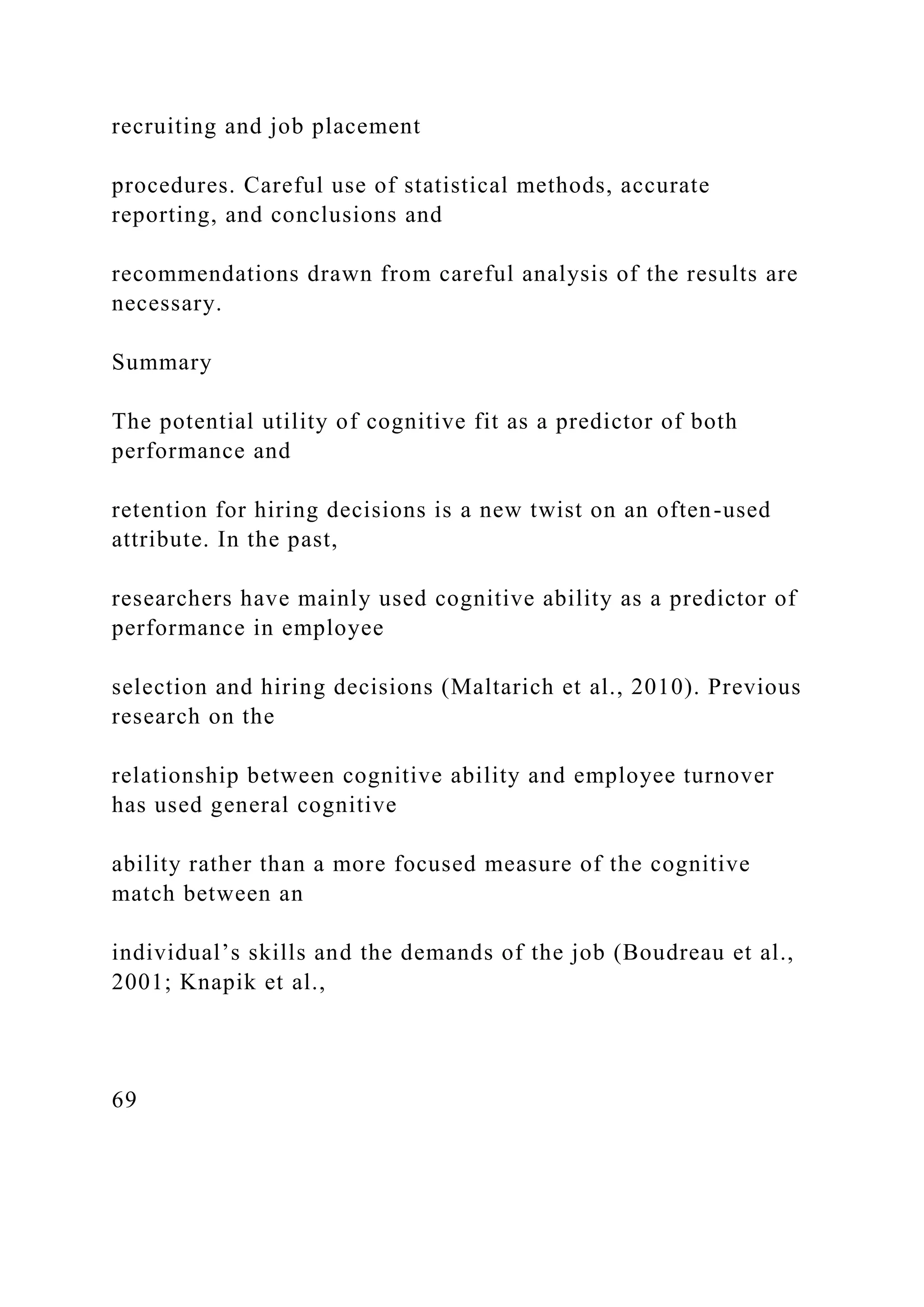 recruiting and job placement
procedures. Careful use of statistical methods, accurate
reporting, and conclusions and
recommendations drawn from careful analysis of the results are
necessary.
Summary
The potential utility of cognitive fit as a predictor of both
performance and
retention for hiring decisions is a new twist on an often-used
attribute. In the past,
researchers have mainly used cognitive ability as a predictor of
performance in employee
selection and hiring decisions (Maltarich et al., 2010). Previous
research on the
relationship between cognitive ability and employee turnover
has used general cognitive
ability rather than a more focused measure of the cognitive
match between an
individual’s skills and the demands of the job (Boudreau et al.,
2001; Knapik et al.,
69
 