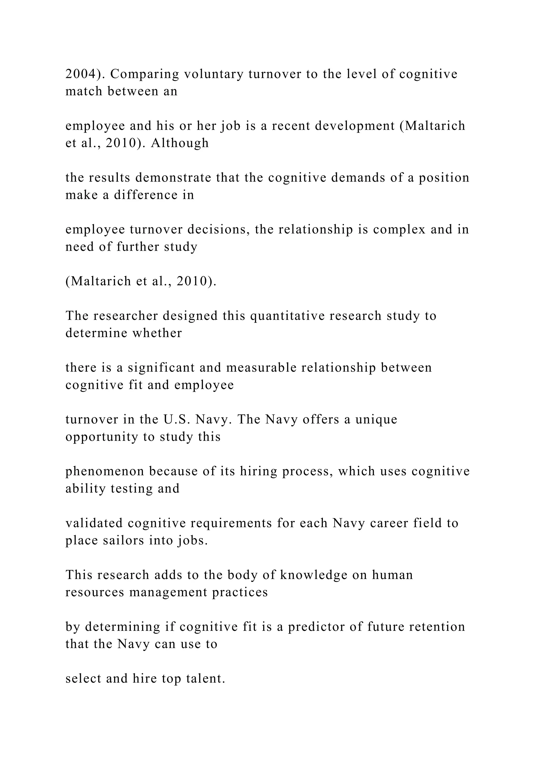 2004). Comparing voluntary turnover to the level of cognitive
match between an
employee and his or her job is a recent development (Maltarich
et al., 2010). Although
the results demonstrate that the cognitive demands of a position
make a difference in
employee turnover decisions, the relationship is complex and in
need of further study
(Maltarich et al., 2010).
The researcher designed this quantitative research study to
determine whether
there is a significant and measurable relationship between
cognitive fit and employee
turnover in the U.S. Navy. The Navy offers a unique
opportunity to study this
phenomenon because of its hiring process, which uses cognitive
ability testing and
validated cognitive requirements for each Navy career field to
place sailors into jobs.
This research adds to the body of knowledge on human
resources management practices
by determining if cognitive fit is a predictor of future retention
that the Navy can use to
select and hire top talent.
 