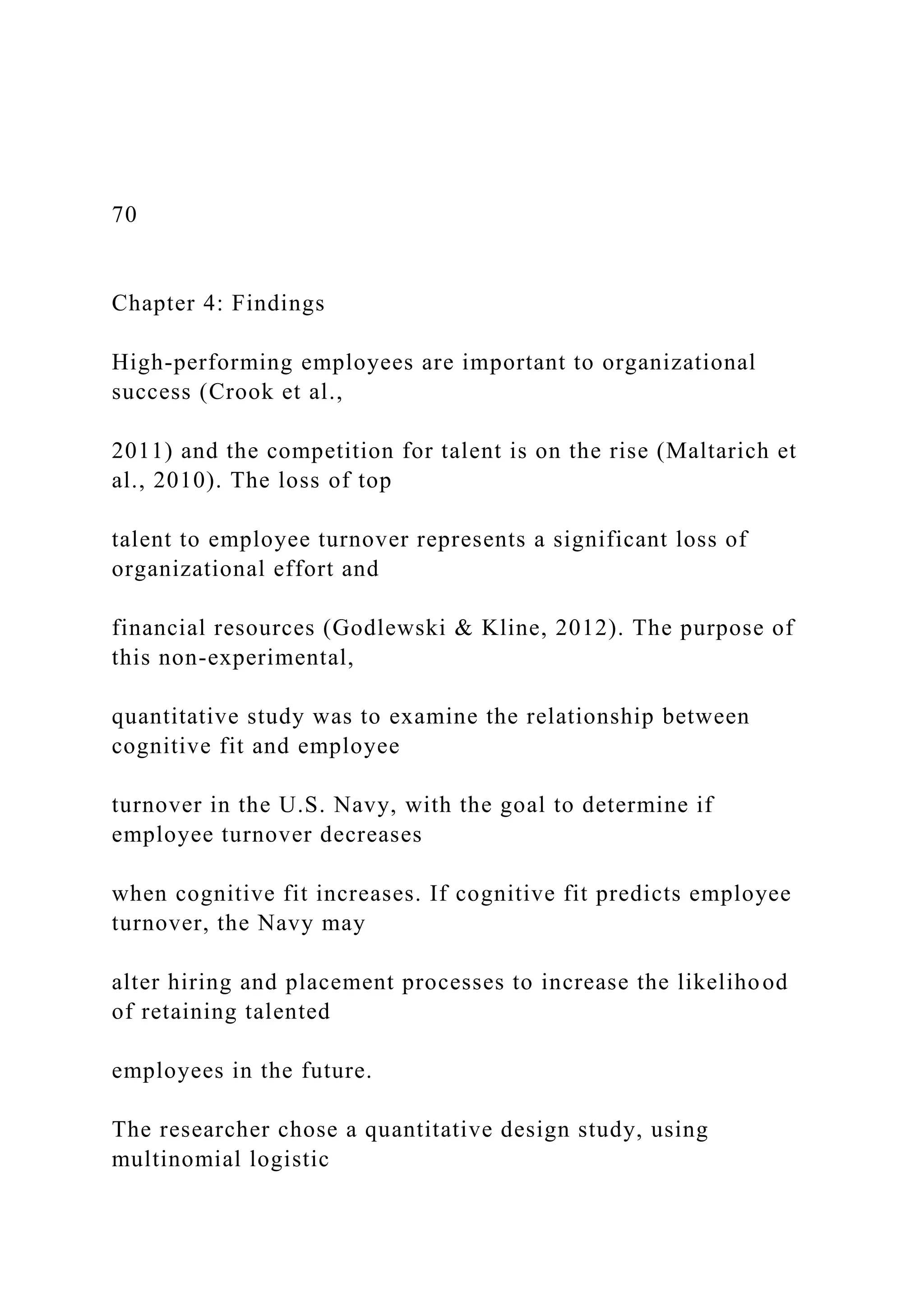 70
Chapter 4: Findings
High-performing employees are important to organizational
success (Crook et al.,
2011) and the competition for talent is on the rise (Maltarich et
al., 2010). The loss of top
talent to employee turnover represents a significant loss of
organizational effort and
financial resources (Godlewski & Kline, 2012). The purpose of
this non-experimental,
quantitative study was to examine the relationship between
cognitive fit and employee
turnover in the U.S. Navy, with the goal to determine if
employee turnover decreases
when cognitive fit increases. If cognitive fit predicts employee
turnover, the Navy may
alter hiring and placement processes to increase the likelihood
of retaining talented
employees in the future.
The researcher chose a quantitative design study, using
multinomial logistic
 