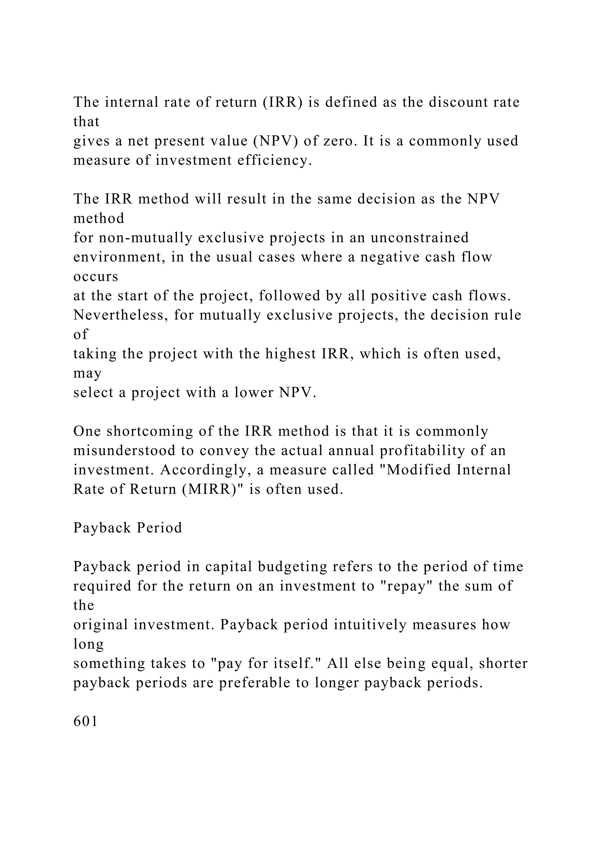 The internal rate of return (IRR) is defined as the discount rate
that
gives a net present value (NPV) of zero. It is a commonly used
measure of investment efficiency.
The IRR method will result in the same decision as the NPV
method
for non-mutually exclusive projects in an unconstrained
environment, in the usual cases where a negative cash flow
occurs
at the start of the project, followed by all positive cash flows.
Nevertheless, for mutually exclusive projects, the decision rule
of
taking the project with the highest IRR, which is often used,
may
select a project with a lower NPV.
One shortcoming of the IRR method is that it is commonly
misunderstood to convey the actual annual profitability of an
investment. Accordingly, a measure called "Modified Internal
Rate of Return (MIRR)" is often used.
Payback Period
Payback period in capital budgeting refers to the period of time
required for the return on an investment to "repay" the sum of
the
original investment. Payback period intuitively measures how
long
something takes to "pay for itself." All else being equal, shorter
payback periods are preferable to longer payback periods.
601
 