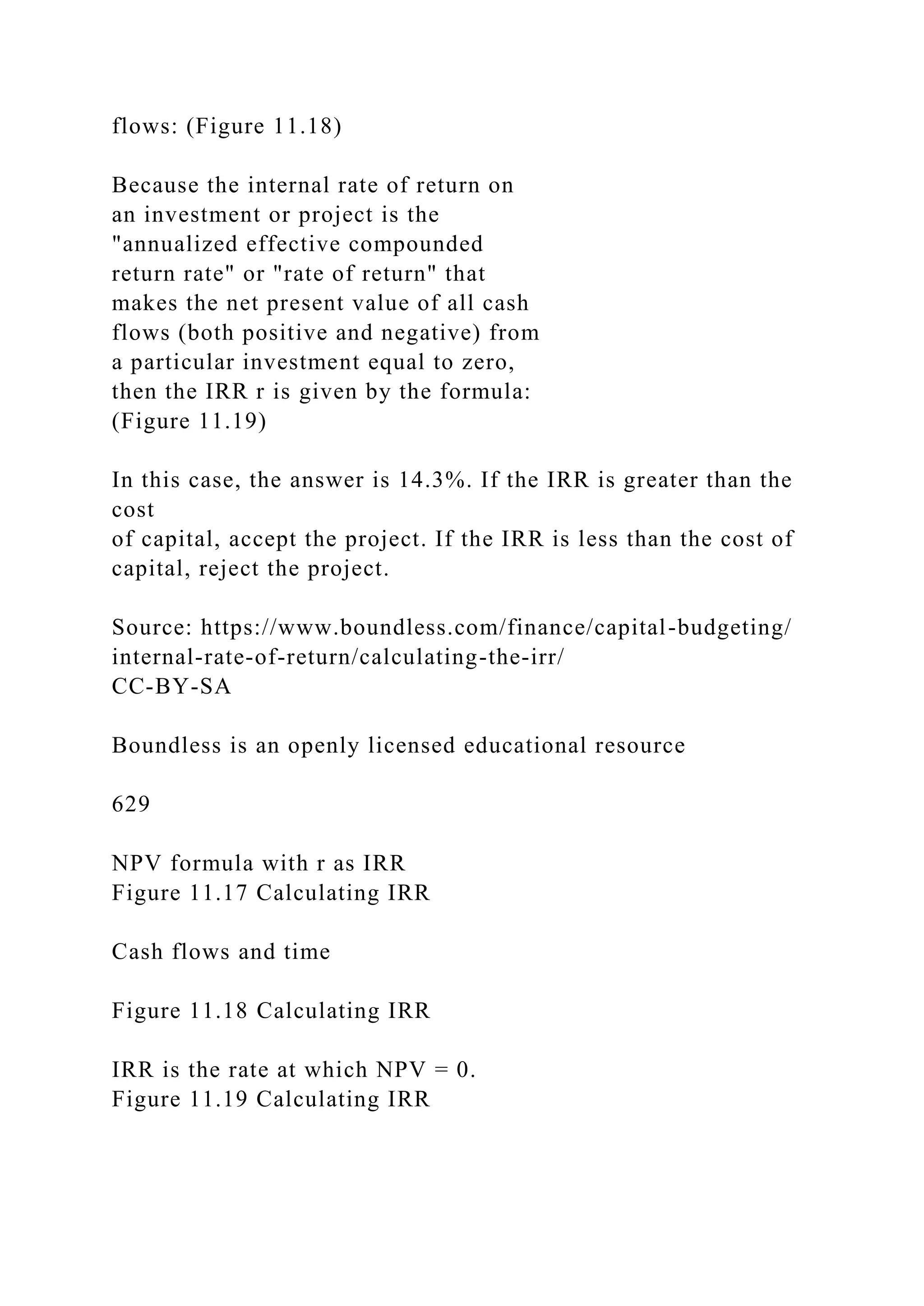 flows: (Figure 11.18)
Because the internal rate of return on
an investment or project is the
"annualized effective compounded
return rate" or "rate of return" that
makes the net present value of all cash
flows (both positive and negative) from
a particular investment equal to zero,
then the IRR r is given by the formula:
(Figure 11.19)
In this case, the answer is 14.3%. If the IRR is greater than the
cost
of capital, accept the project. If the IRR is less than the cost of
capital, reject the project.
Source: https://www.boundless.com/finance/capital-budgeting/
internal-rate-of-return/calculating-the-irr/
CC-BY-SA
Boundless is an openly licensed educational resource
629
NPV formula with r as IRR
Figure 11.17 Calculating IRR
Cash flows and time
Figure 11.18 Calculating IRR
IRR is the rate at which NPV = 0.
Figure 11.19 Calculating IRR
 