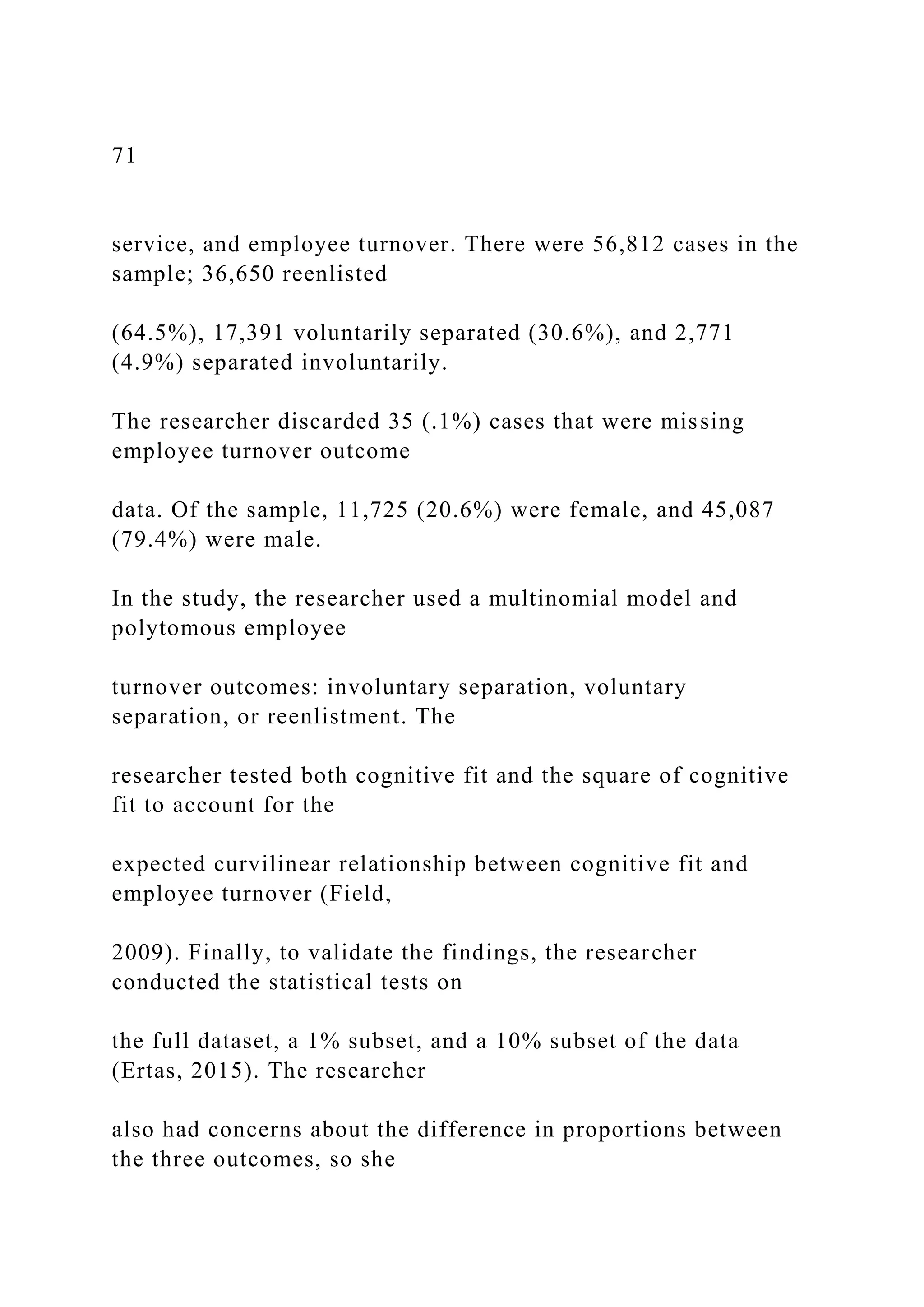 71
service, and employee turnover. There were 56,812 cases in the
sample; 36,650 reenlisted
(64.5%), 17,391 voluntarily separated (30.6%), and 2,771
(4.9%) separated involuntarily.
The researcher discarded 35 (.1%) cases that were missing
employee turnover outcome
data. Of the sample, 11,725 (20.6%) were female, and 45,087
(79.4%) were male.
In the study, the researcher used a multinomial model and
polytomous employee
turnover outcomes: involuntary separation, voluntary
separation, or reenlistment. The
researcher tested both cognitive fit and the square of cognitive
fit to account for the
expected curvilinear relationship between cognitive fit and
employee turnover (Field,
2009). Finally, to validate the findings, the researcher
conducted the statistical tests on
the full dataset, a 1% subset, and a 10% subset of the data
(Ertas, 2015). The researcher
also had concerns about the difference in proportions between
the three outcomes, so she
 