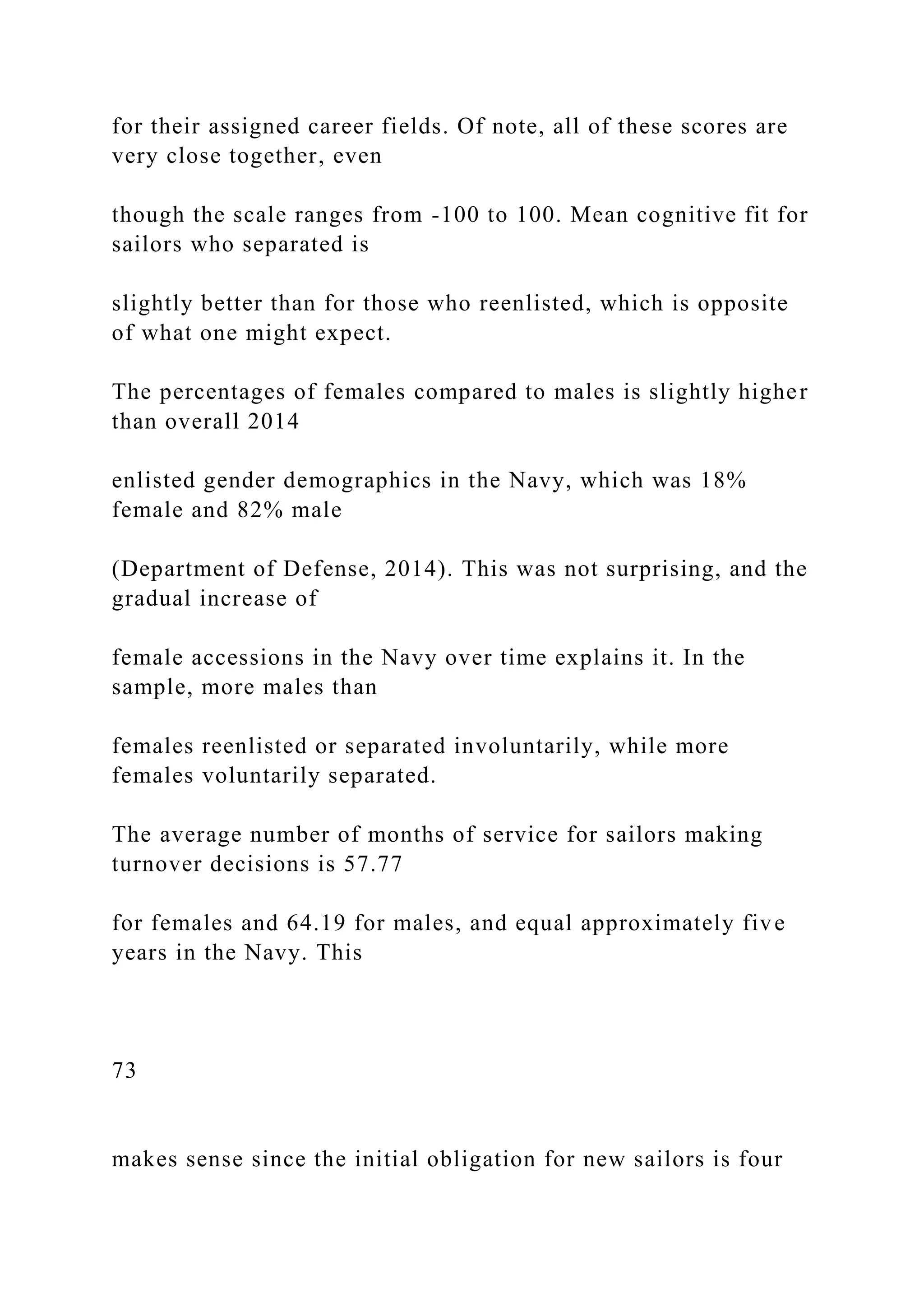 for their assigned career fields. Of note, all of these scores are
very close together, even
though the scale ranges from -100 to 100. Mean cognitive fit for
sailors who separated is
slightly better than for those who reenlisted, which is opposite
of what one might expect.
The percentages of females compared to males is slightly higher
than overall 2014
enlisted gender demographics in the Navy, which was 18%
female and 82% male
(Department of Defense, 2014). This was not surprising, and the
gradual increase of
female accessions in the Navy over time explains it. In the
sample, more males than
females reenlisted or separated involuntarily, while more
females voluntarily separated.
The average number of months of service for sailors making
turnover decisions is 57.77
for females and 64.19 for males, and equal approximately five
years in the Navy. This
73
makes sense since the initial obligation for new sailors is four
 