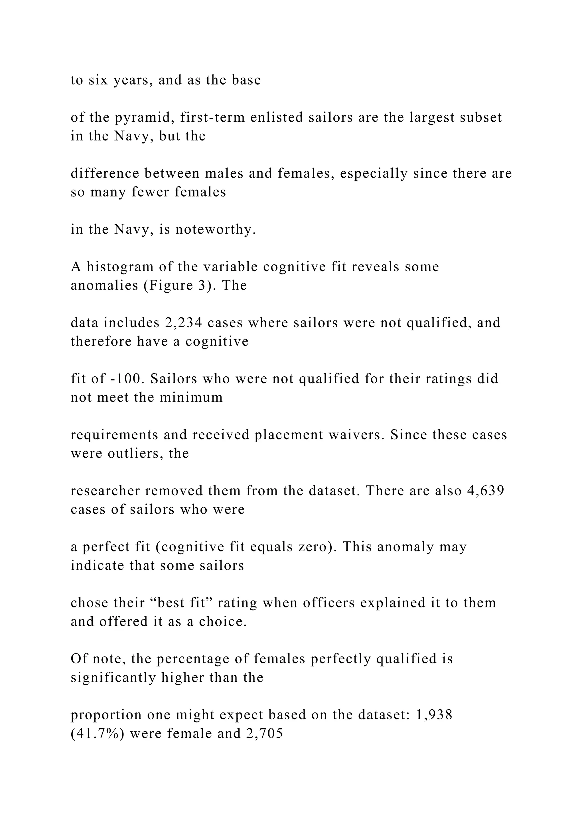 to six years, and as the base
of the pyramid, first-term enlisted sailors are the largest subset
in the Navy, but the
difference between males and females, especially since there are
so many fewer females
in the Navy, is noteworthy.
A histogram of the variable cognitive fit reveals some
anomalies (Figure 3). The
data includes 2,234 cases where sailors were not qualified, and
therefore have a cognitive
fit of -100. Sailors who were not qualified for their ratings did
not meet the minimum
requirements and received placement waivers. Since these cases
were outliers, the
researcher removed them from the dataset. There are also 4,639
cases of sailors who were
a perfect fit (cognitive fit equals zero). This anomaly may
indicate that some sailors
chose their “best fit” rating when officers explained it to them
and offered it as a choice.
Of note, the percentage of females perfectly qualified is
significantly higher than the
proportion one might expect based on the dataset: 1,938
(41.7%) were female and 2,705
 