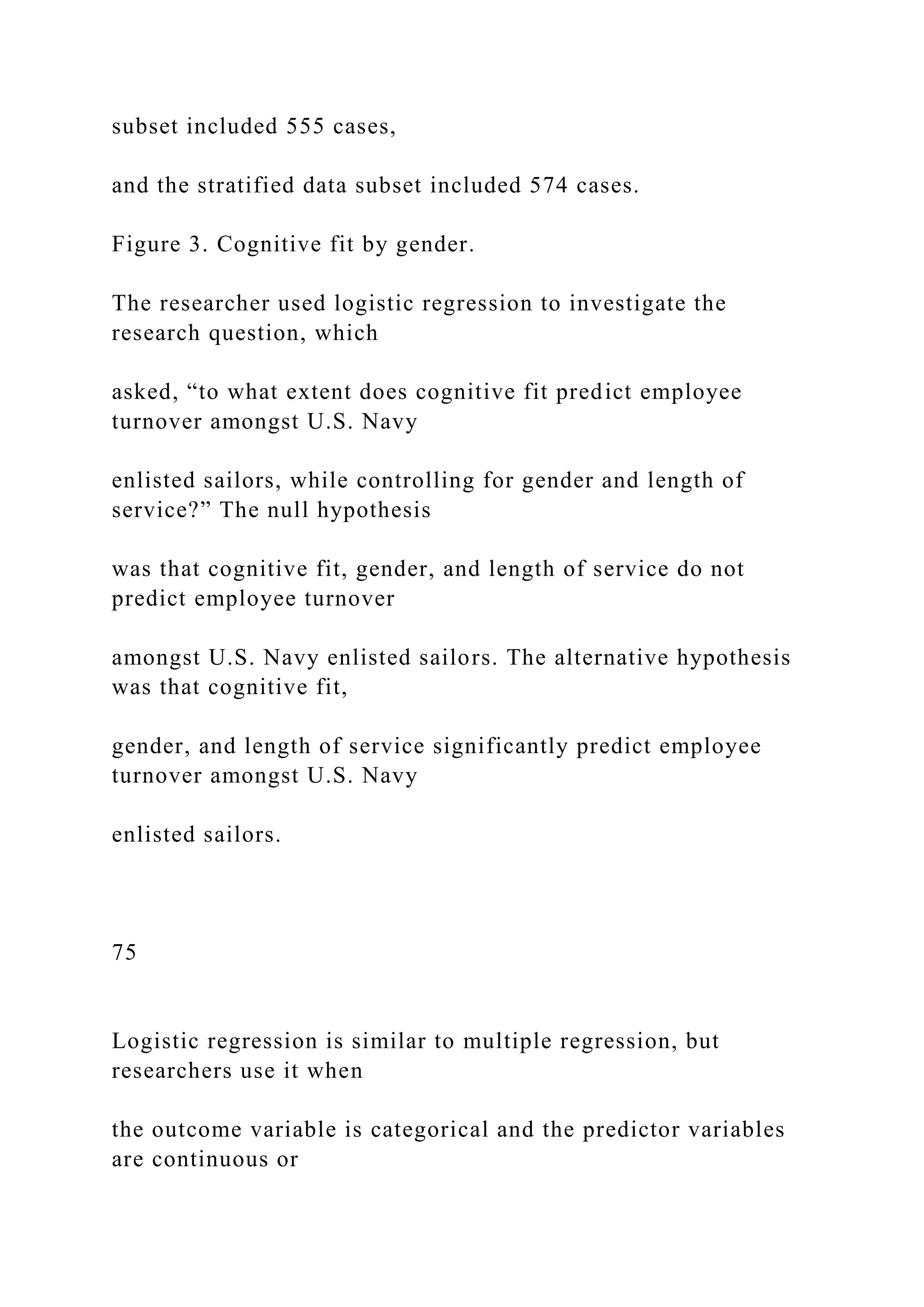 subset included 555 cases,
and the stratified data subset included 574 cases.
Figure 3. Cognitive fit by gender.
The researcher used logistic regression to investigate the
research question, which
asked, “to what extent does cognitive fit predict employee
turnover amongst U.S. Navy
enlisted sailors, while controlling for gender and length of
service?” The null hypothesis
was that cognitive fit, gender, and length of service do not
predict employee turnover
amongst U.S. Navy enlisted sailors. The alternative hypothesis
was that cognitive fit,
gender, and length of service significantly predict employee
turnover amongst U.S. Navy
enlisted sailors.
75
Logistic regression is similar to multiple regression, but
researchers use it when
the outcome variable is categorical and the predictor variables
are continuous or
 