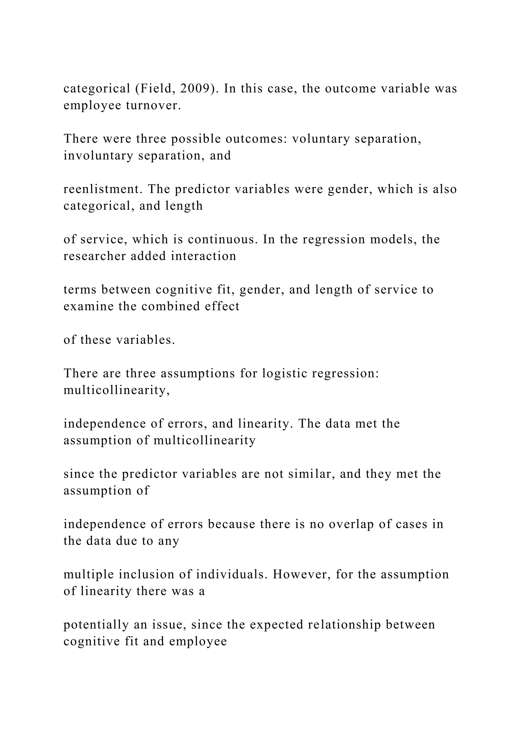 categorical (Field, 2009). In this case, the outcome variable was
employee turnover.
There were three possible outcomes: voluntary separation,
involuntary separation, and
reenlistment. The predictor variables were gender, which is also
categorical, and length
of service, which is continuous. In the regression models, the
researcher added interaction
terms between cognitive fit, gender, and length of service to
examine the combined effect
of these variables.
There are three assumptions for logistic regression:
multicollinearity,
independence of errors, and linearity. The data met the
assumption of multicollinearity
since the predictor variables are not similar, and they met the
assumption of
independence of errors because there is no overlap of cases in
the data due to any
multiple inclusion of individuals. However, for the assumption
of linearity there was a
potentially an issue, since the expected relationship between
cognitive fit and employee
 