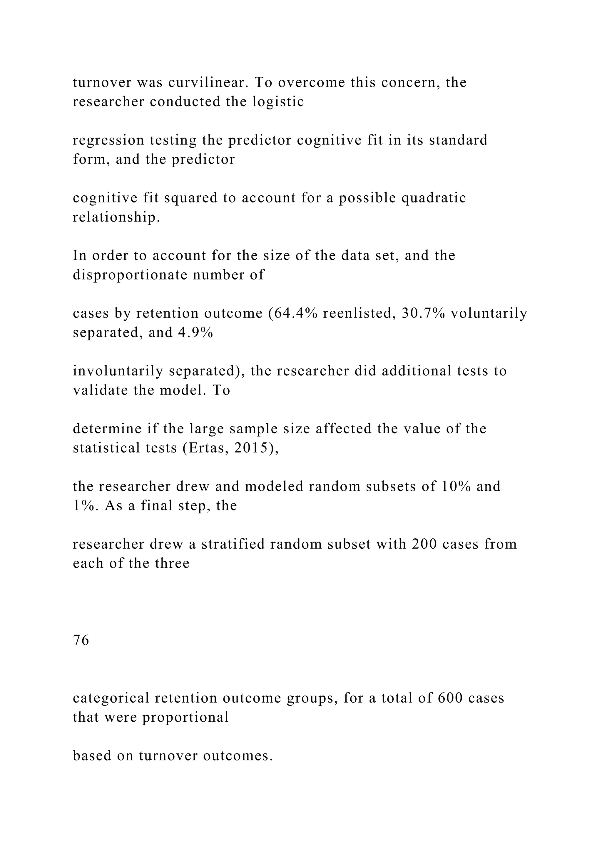 turnover was curvilinear. To overcome this concern, the
researcher conducted the logistic
regression testing the predictor cognitive fit in its standard
form, and the predictor
cognitive fit squared to account for a possible quadratic
relationship.
In order to account for the size of the data set, and the
disproportionate number of
cases by retention outcome (64.4% reenlisted, 30.7% voluntarily
separated, and 4.9%
involuntarily separated), the researcher did additional tests to
validate the model. To
determine if the large sample size affected the value of the
statistical tests (Ertas, 2015),
the researcher drew and modeled random subsets of 10% and
1%. As a final step, the
researcher drew a stratified random subset with 200 cases from
each of the three
76
categorical retention outcome groups, for a total of 600 cases
that were proportional
based on turnover outcomes.
 