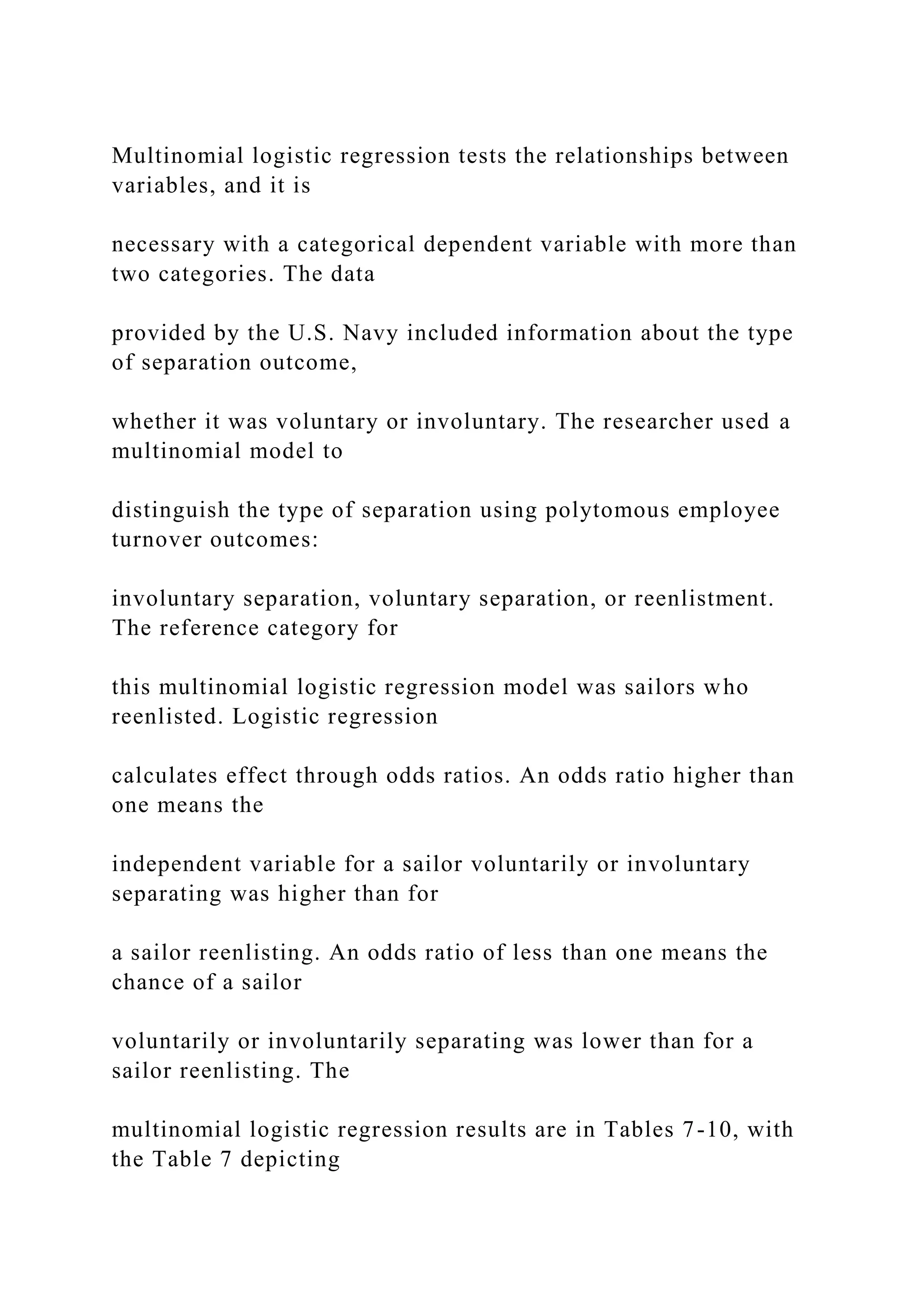 Multinomial logistic regression tests the relationships between
variables, and it is
necessary with a categorical dependent variable with more than
two categories. The data
provided by the U.S. Navy included information about the type
of separation outcome,
whether it was voluntary or involuntary. The researcher used a
multinomial model to
distinguish the type of separation using polytomous employee
turnover outcomes:
involuntary separation, voluntary separation, or reenlistment.
The reference category for
this multinomial logistic regression model was sailors who
reenlisted. Logistic regression
calculates effect through odds ratios. An odds ratio higher than
one means the
independent variable for a sailor voluntarily or involuntary
separating was higher than for
a sailor reenlisting. An odds ratio of less than one means the
chance of a sailor
voluntarily or involuntarily separating was lower than for a
sailor reenlisting. The
multinomial logistic regression results are in Tables 7-10, with
the Table 7 depicting
 