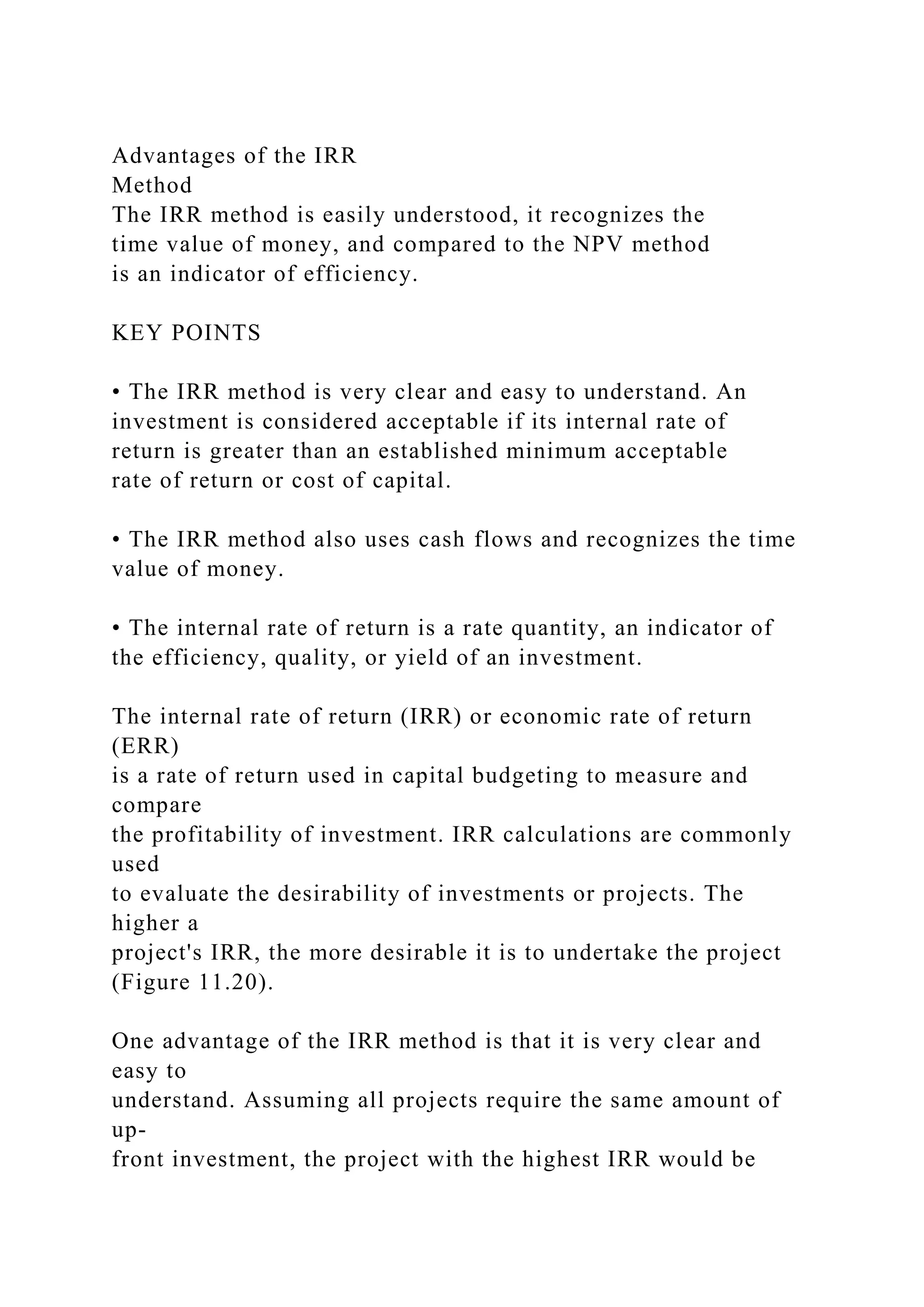 Advantages of the IRR
Method
The IRR method is easily understood, it recognizes the
time value of money, and compared to the NPV method
is an indicator of efficiency.
KEY POINTS
• The IRR method is very clear and easy to understand. An
investment is considered acceptable if its internal rate of
return is greater than an established minimum acceptable
rate of return or cost of capital.
• The IRR method also uses cash flows and recognizes the time
value of money.
• The internal rate of return is a rate quantity, an indicator of
the efficiency, quality, or yield of an investment.
The internal rate of return (IRR) or economic rate of return
(ERR)
is a rate of return used in capital budgeting to measure and
compare
the profitability of investment. IRR calculations are commonly
used
to evaluate the desirability of investments or projects. The
higher a
project's IRR, the more desirable it is to undertake the project
(Figure 11.20).
One advantage of the IRR method is that it is very clear and
easy to
understand. Assuming all projects require the same amount of
up-
front investment, the project with the highest IRR would be
 