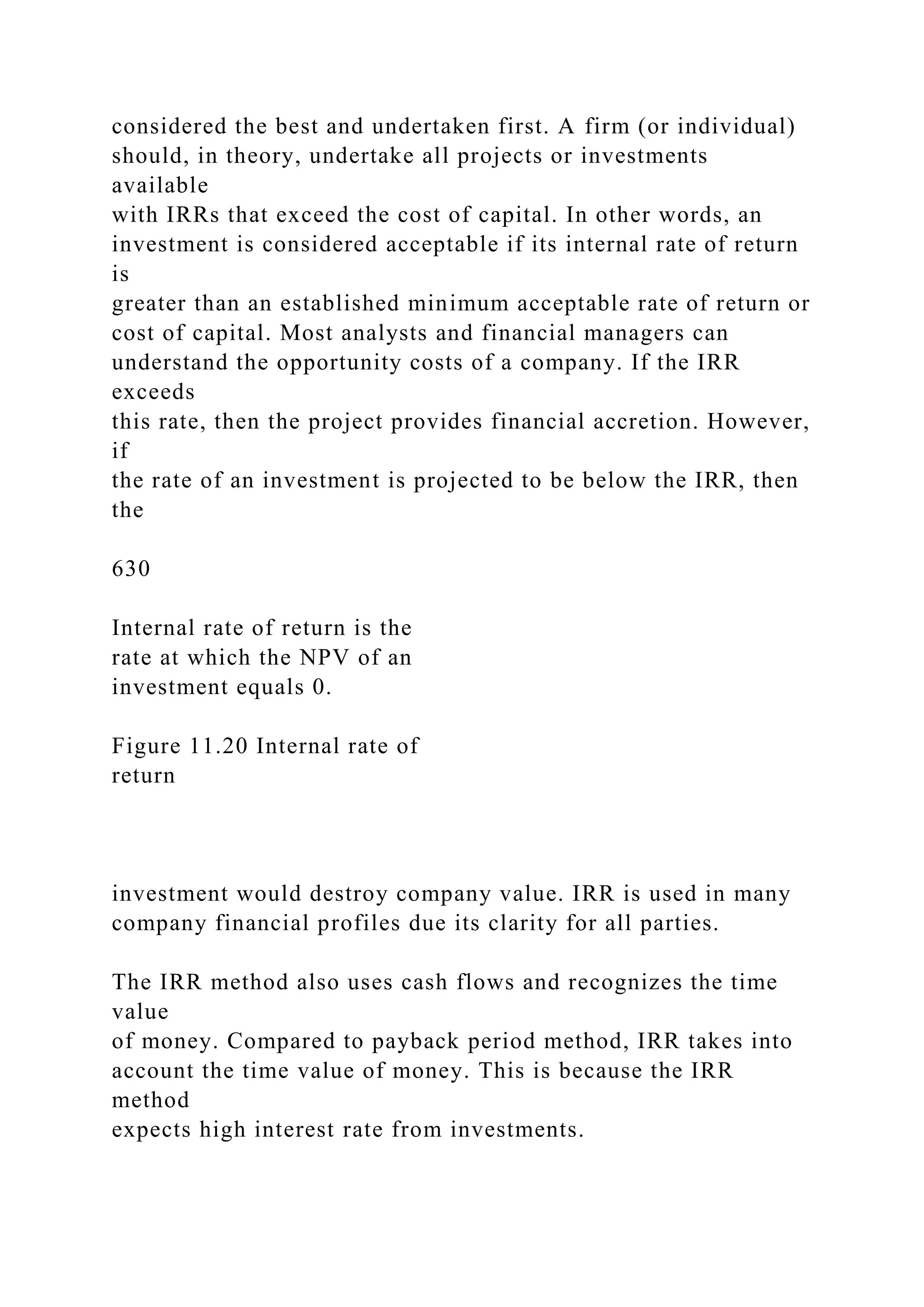 considered the best and undertaken first. A firm (or individual)
should, in theory, undertake all projects or investments
available
with IRRs that exceed the cost of capital. In other words, an
investment is considered acceptable if its internal rate of return
is
greater than an established minimum acceptable rate of return or
cost of capital. Most analysts and financial managers can
understand the opportunity costs of a company. If the IRR
exceeds
this rate, then the project provides financial accretion. However,
if
the rate of an investment is projected to be below the IRR, then
the
630
Internal rate of return is the
rate at which the NPV of an
investment equals 0.
Figure 11.20 Internal rate of
return
investment would destroy company value. IRR is used in many
company financial profiles due its clarity for all parties.
The IRR method also uses cash flows and recognizes the time
value
of money. Compared to payback period method, IRR takes into
account the time value of money. This is because the IRR
method
expects high interest rate from investments.
 