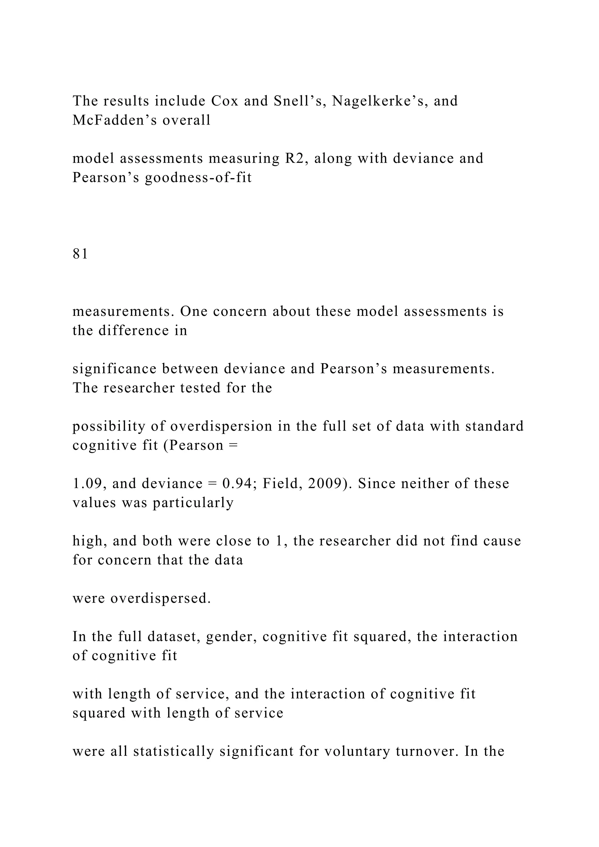 The results include Cox and Snell’s, Nagelkerke’s, and
McFadden’s overall
model assessments measuring R2, along with deviance and
Pearson’s goodness-of-fit
81
measurements. One concern about these model assessments is
the difference in
significance between deviance and Pearson’s measurements.
The researcher tested for the
possibility of overdispersion in the full set of data with standard
cognitive fit (Pearson =
1.09, and deviance = 0.94; Field, 2009). Since neither of these
values was particularly
high, and both were close to 1, the researcher did not find cause
for concern that the data
were overdispersed.
In the full dataset, gender, cognitive fit squared, the interaction
of cognitive fit
with length of service, and the interaction of cognitive fit
squared with length of service
were all statistically significant for voluntary turnover. In the
 