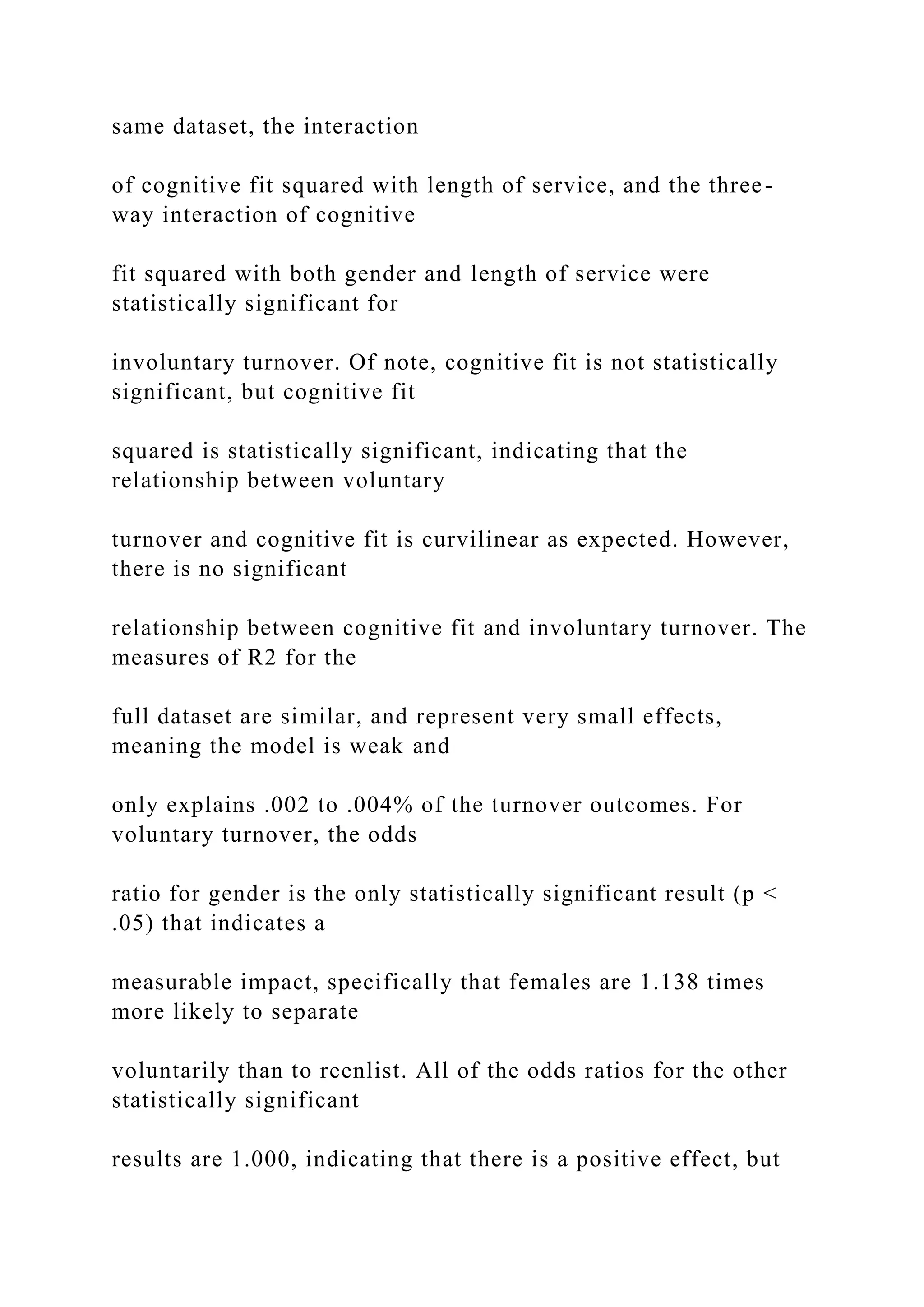 same dataset, the interaction
of cognitive fit squared with length of service, and the three-
way interaction of cognitive
fit squared with both gender and length of service were
statistically significant for
involuntary turnover. Of note, cognitive fit is not statistically
significant, but cognitive fit
squared is statistically significant, indicating that the
relationship between voluntary
turnover and cognitive fit is curvilinear as expected. However,
there is no significant
relationship between cognitive fit and involuntary turnover. The
measures of R2 for the
full dataset are similar, and represent very small effects,
meaning the model is weak and
only explains .002 to .004% of the turnover outcomes. For
voluntary turnover, the odds
ratio for gender is the only statistically significant result (p <
.05) that indicates a
measurable impact, specifically that females are 1.138 times
more likely to separate
voluntarily than to reenlist. All of the odds ratios for the other
statistically significant
results are 1.000, indicating that there is a positive effect, but
 