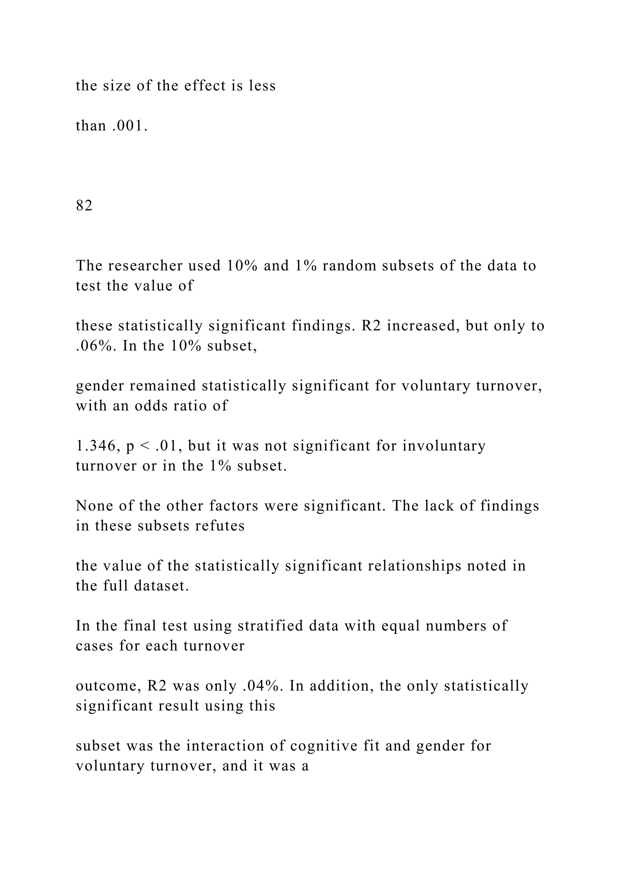 the size of the effect is less
than .001.
82
The researcher used 10% and 1% random subsets of the data to
test the value of
these statistically significant findings. R2 increased, but only to
.06%. In the 10% subset,
gender remained statistically significant for voluntary turnover,
with an odds ratio of
1.346, p < .01, but it was not significant for involuntary
turnover or in the 1% subset.
None of the other factors were significant. The lack of findings
in these subsets refutes
the value of the statistically significant relationships noted in
the full dataset.
In the final test using stratified data with equal numbers of
cases for each turnover
outcome, R2 was only .04%. In addition, the only statistically
significant result using this
subset was the interaction of cognitive fit and gender for
voluntary turnover, and it was a
 