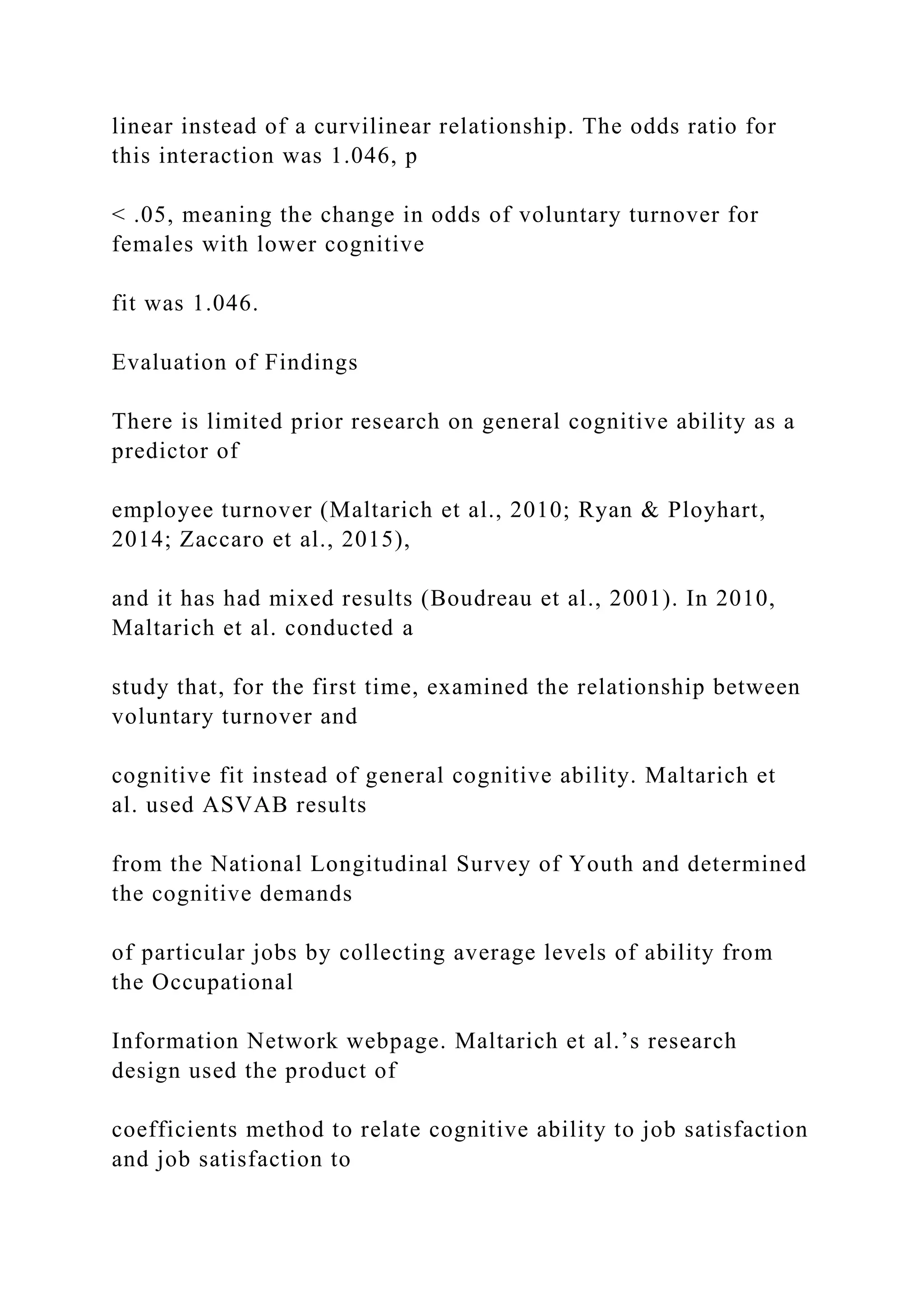 linear instead of a curvilinear relationship. The odds ratio for
this interaction was 1.046, p
< .05, meaning the change in odds of voluntary turnover for
females with lower cognitive
fit was 1.046.
Evaluation of Findings
There is limited prior research on general cognitive ability as a
predictor of
employee turnover (Maltarich et al., 2010; Ryan & Ployhart,
2014; Zaccaro et al., 2015),
and it has had mixed results (Boudreau et al., 2001). In 2010,
Maltarich et al. conducted a
study that, for the first time, examined the relationship between
voluntary turnover and
cognitive fit instead of general cognitive ability. Maltarich et
al. used ASVAB results
from the National Longitudinal Survey of Youth and determined
the cognitive demands
of particular jobs by collecting average levels of ability from
the Occupational
Information Network webpage. Maltarich et al.’s research
design used the product of
coefficients method to relate cognitive ability to job satisfaction
and job satisfaction to
 