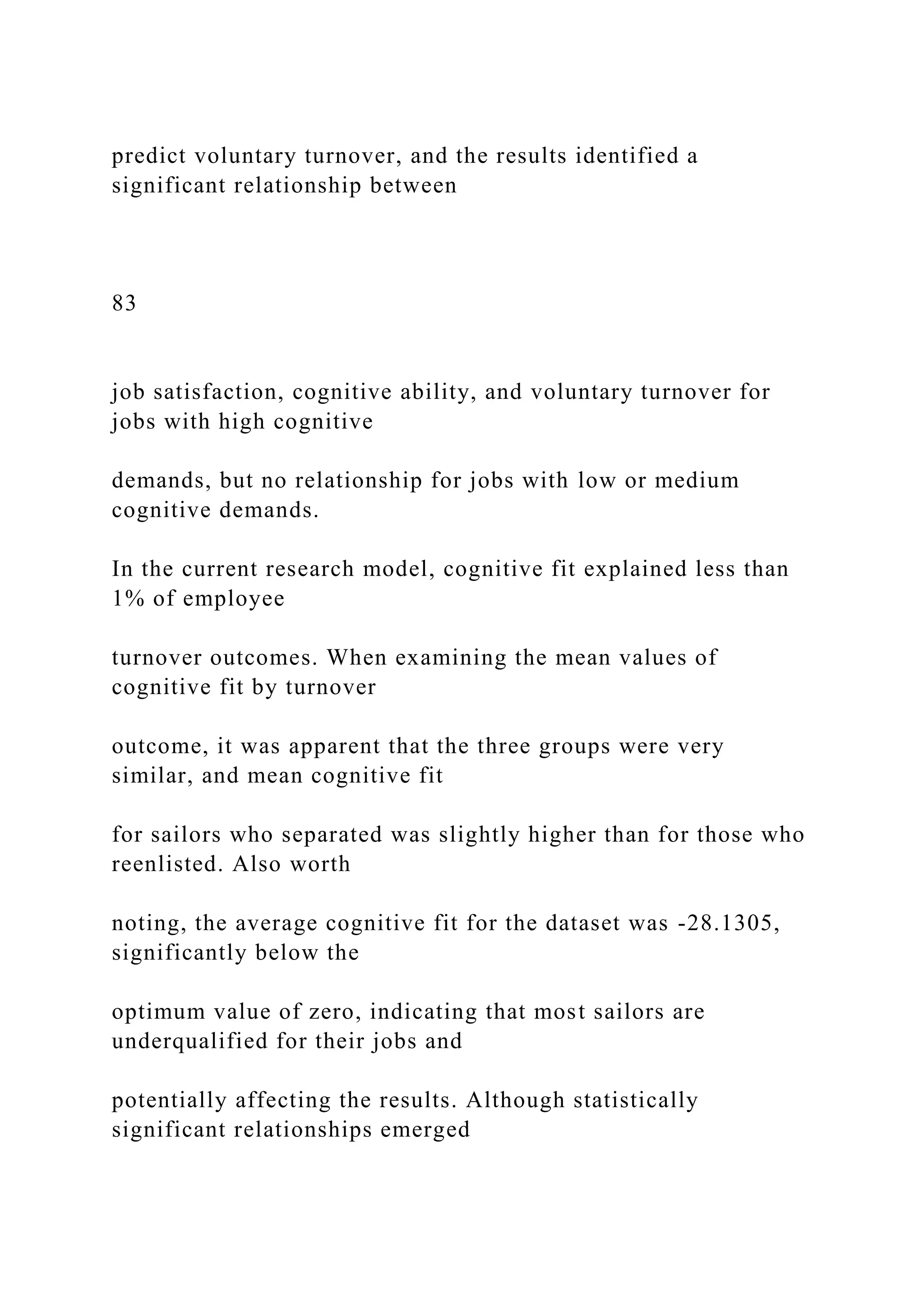 predict voluntary turnover, and the results identified a
significant relationship between
83
job satisfaction, cognitive ability, and voluntary turnover for
jobs with high cognitive
demands, but no relationship for jobs with low or medium
cognitive demands.
In the current research model, cognitive fit explained less than
1% of employee
turnover outcomes. When examining the mean values of
cognitive fit by turnover
outcome, it was apparent that the three groups were very
similar, and mean cognitive fit
for sailors who separated was slightly higher than for those who
reenlisted. Also worth
noting, the average cognitive fit for the dataset was -28.1305,
significantly below the
optimum value of zero, indicating that most sailors are
underqualified for their jobs and
potentially affecting the results. Although statistically
significant relationships emerged
 