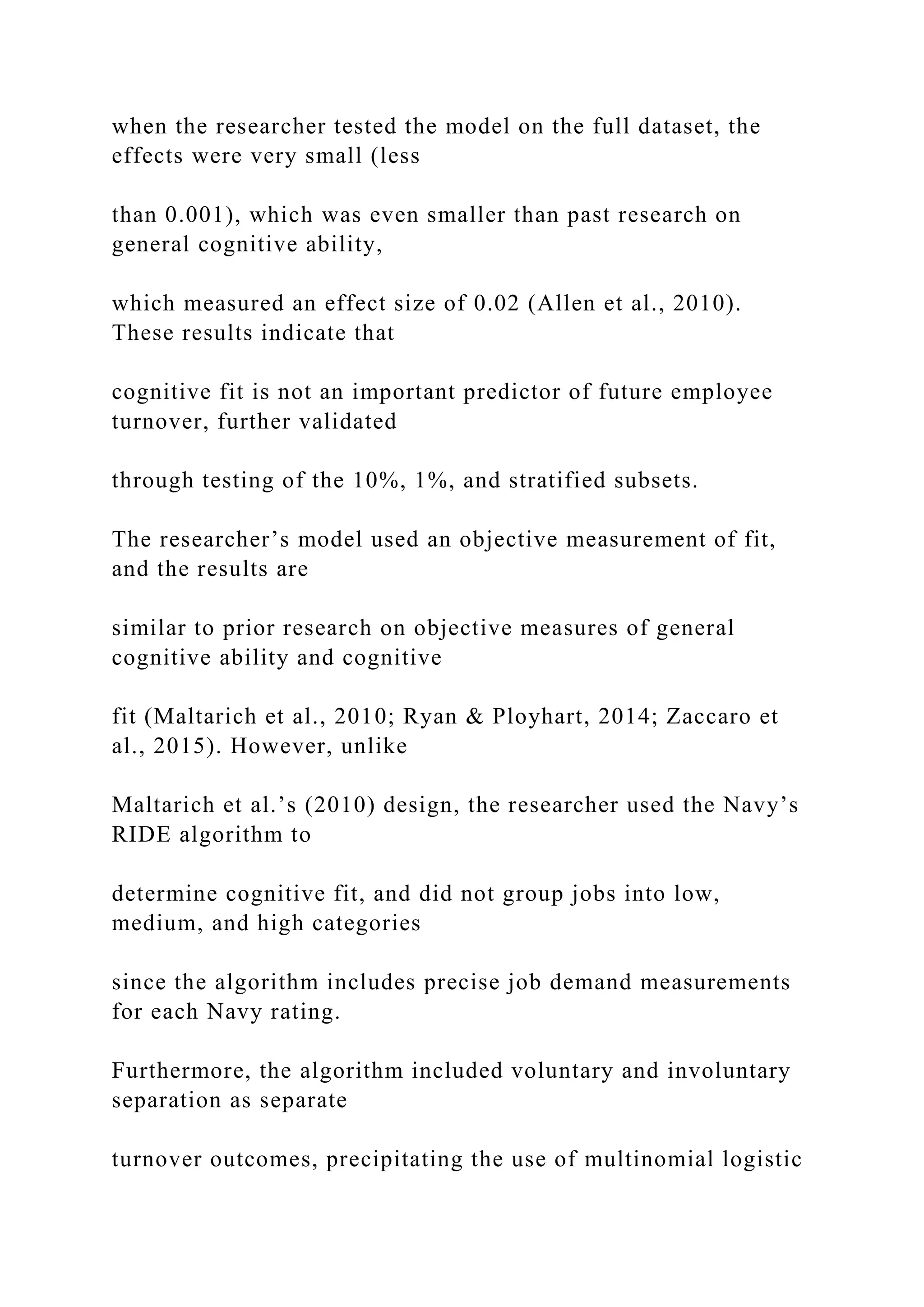 when the researcher tested the model on the full dataset, the
effects were very small (less
than 0.001), which was even smaller than past research on
general cognitive ability,
which measured an effect size of 0.02 (Allen et al., 2010).
These results indicate that
cognitive fit is not an important predictor of future employee
turnover, further validated
through testing of the 10%, 1%, and stratified subsets.
The researcher’s model used an objective measurement of fit,
and the results are
similar to prior research on objective measures of general
cognitive ability and cognitive
fit (Maltarich et al., 2010; Ryan & Ployhart, 2014; Zaccaro et
al., 2015). However, unlike
Maltarich et al.’s (2010) design, the researcher used the Navy’s
RIDE algorithm to
determine cognitive fit, and did not group jobs into low,
medium, and high categories
since the algorithm includes precise job demand measurements
for each Navy rating.
Furthermore, the algorithm included voluntary and involuntary
separation as separate
turnover outcomes, precipitating the use of multinomial logistic
 