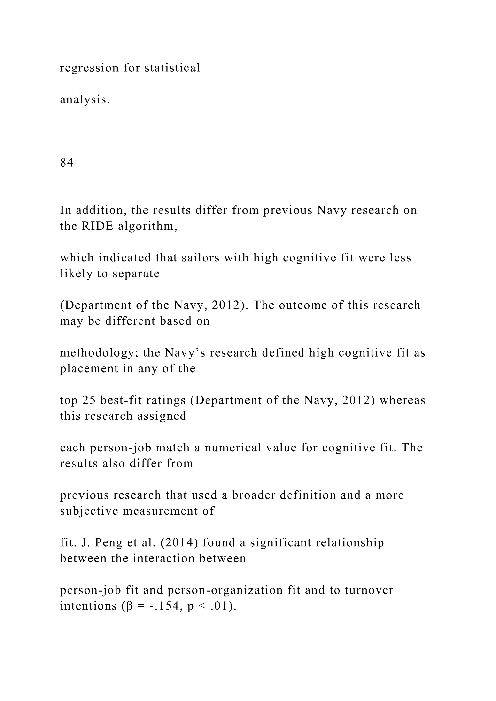 regression for statistical
analysis.
84
In addition, the results differ from previous Navy research on
the RIDE algorithm,
which indicated that sailors with high cognitive fit were less
likely to separate
(Department of the Navy, 2012). The outcome of this research
may be different based on
methodology; the Navy’s research defined high cognitive fit as
placement in any of the
top 25 best-fit ratings (Department of the Navy, 2012) whereas
this research assigned
each person-job match a numerical value for cognitive fit. The
results also differ from
previous research that used a broader definition and a more
subjective measurement of
fit. J. Peng et al. (2014) found a significant relationship
between the interaction between
person-job fit and person-organization fit and to turnover
intentions (β = -.154, p < .01).
 