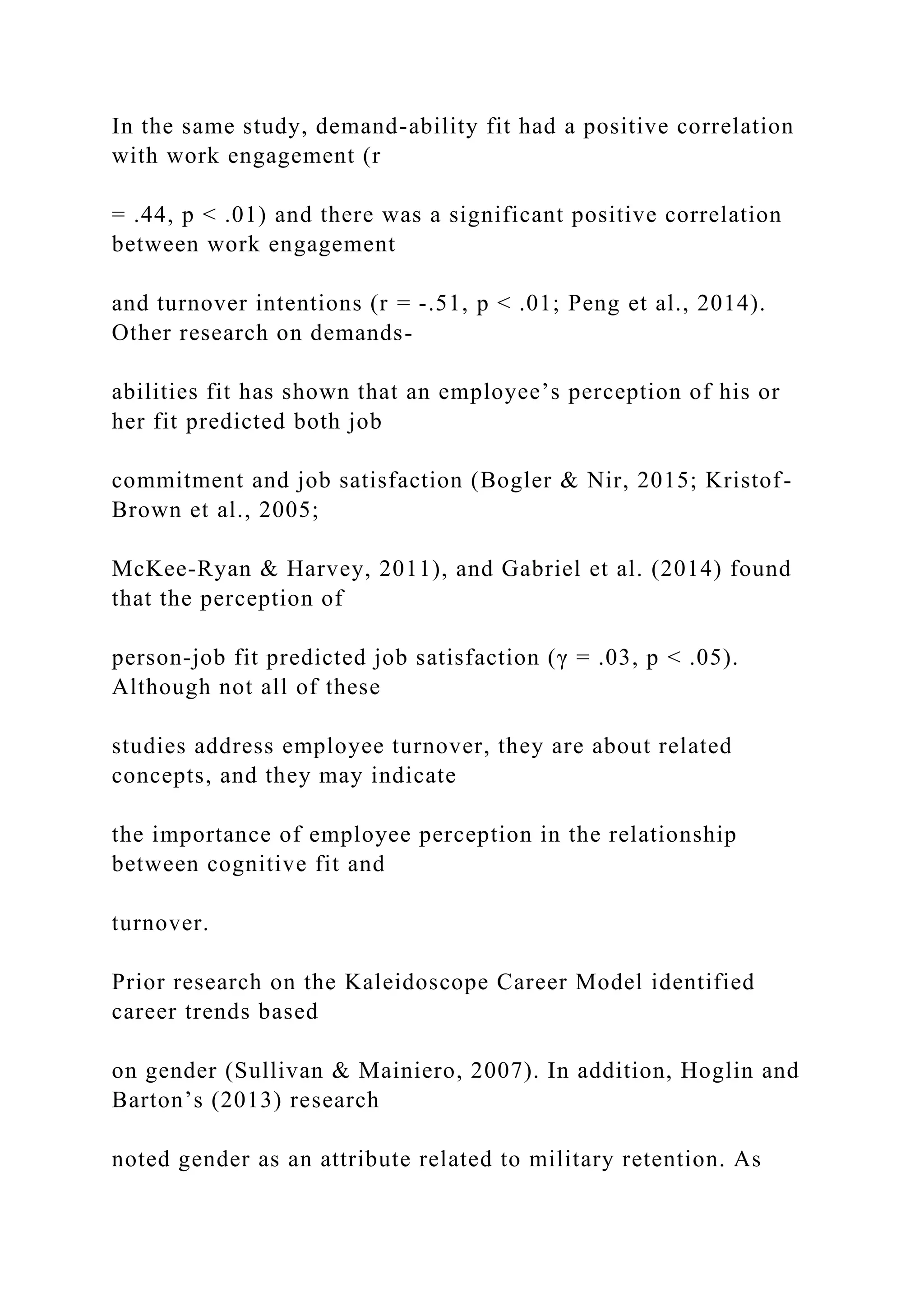 In the same study, demand-ability fit had a positive correlation
with work engagement (r
= .44, p < .01) and there was a significant positive correlation
between work engagement
and turnover intentions (r = -.51, p < .01; Peng et al., 2014).
Other research on demands-
abilities fit has shown that an employee’s perception of his or
her fit predicted both job
commitment and job satisfaction (Bogler & Nir, 2015; Kristof-
Brown et al., 2005;
McKee-Ryan & Harvey, 2011), and Gabriel et al. (2014) found
that the perception of
person-job fit predicted job satisfaction (γ = .03, p < .05).
Although not all of these
studies address employee turnover, they are about related
concepts, and they may indicate
the importance of employee perception in the relationship
between cognitive fit and
turnover.
Prior research on the Kaleidoscope Career Model identified
career trends based
on gender (Sullivan & Mainiero, 2007). In addition, Hoglin and
Barton’s (2013) research
noted gender as an attribute related to military retention. As
 
