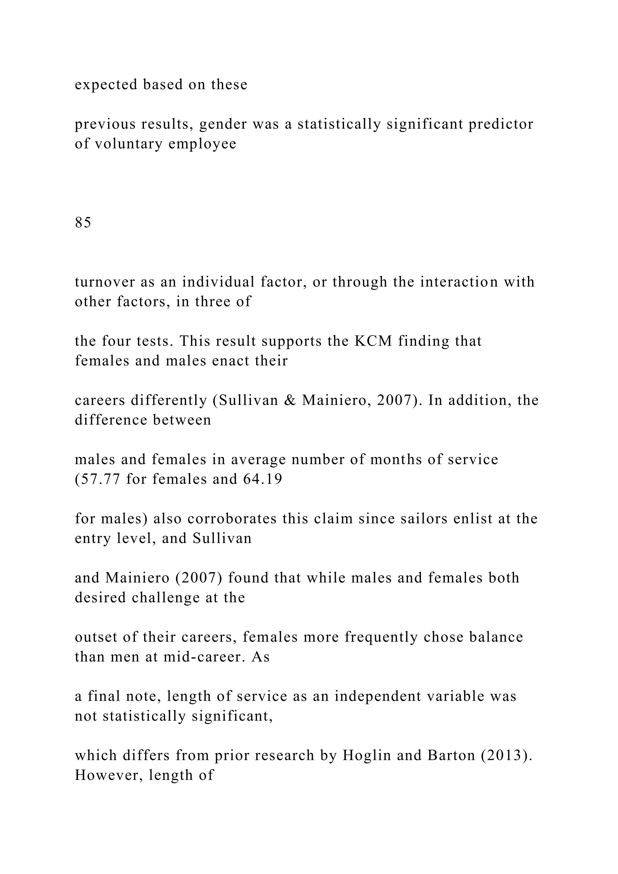 expected based on these
previous results, gender was a statistically significant predictor
of voluntary employee
85
turnover as an individual factor, or through the interaction with
other factors, in three of
the four tests. This result supports the KCM finding that
females and males enact their
careers differently (Sullivan & Mainiero, 2007). In addition, the
difference between
males and females in average number of months of service
(57.77 for females and 64.19
for males) also corroborates this claim since sailors enlist at the
entry level, and Sullivan
and Mainiero (2007) found that while males and females both
desired challenge at the
outset of their careers, females more frequently chose balance
than men at mid-career. As
a final note, length of service as an independent variable was
not statistically significant,
which differs from prior research by Hoglin and Barton (2013).
However, length of
 