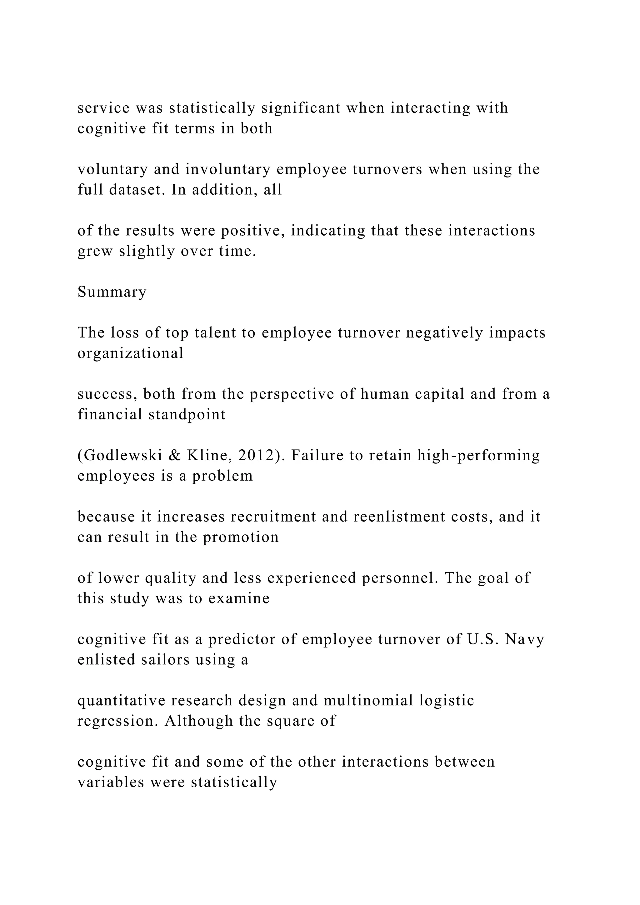 service was statistically significant when interacting with
cognitive fit terms in both
voluntary and involuntary employee turnovers when using the
full dataset. In addition, all
of the results were positive, indicating that these interactions
grew slightly over time.
Summary
The loss of top talent to employee turnover negatively impacts
organizational
success, both from the perspective of human capital and from a
financial standpoint
(Godlewski & Kline, 2012). Failure to retain high-performing
employees is a problem
because it increases recruitment and reenlistment costs, and it
can result in the promotion
of lower quality and less experienced personnel. The goal of
this study was to examine
cognitive fit as a predictor of employee turnover of U.S. Navy
enlisted sailors using a
quantitative research design and multinomial logistic
regression. Although the square of
cognitive fit and some of the other interactions between
variables were statistically
 