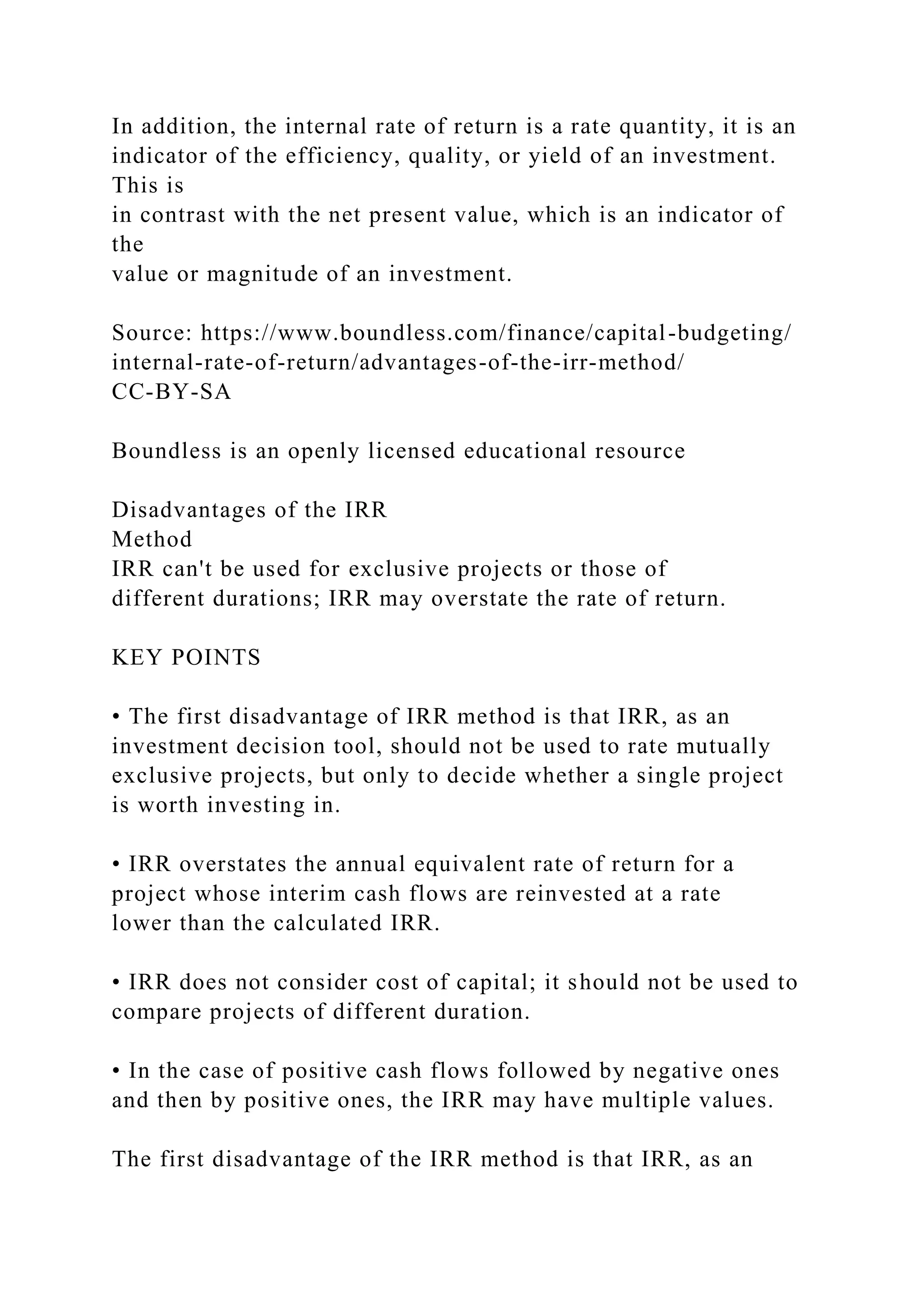 In addition, the internal rate of return is a rate quantity, it is an
indicator of the efficiency, quality, or yield of an investment.
This is
in contrast with the net present value, which is an indicator of
the
value or magnitude of an investment.
Source: https://www.boundless.com/finance/capital-budgeting/
internal-rate-of-return/advantages-of-the-irr-method/
CC-BY-SA
Boundless is an openly licensed educational resource
Disadvantages of the IRR
Method
IRR can't be used for exclusive projects or those of
different durations; IRR may overstate the rate of return.
KEY POINTS
• The first disadvantage of IRR method is that IRR, as an
investment decision tool, should not be used to rate mutually
exclusive projects, but only to decide whether a single project
is worth investing in.
• IRR overstates the annual equivalent rate of return for a
project whose interim cash flows are reinvested at a rate
lower than the calculated IRR.
• IRR does not consider cost of capital; it should not be used to
compare projects of different duration.
• In the case of positive cash flows followed by negative ones
and then by positive ones, the IRR may have multiple values.
The first disadvantage of the IRR method is that IRR, as an
 