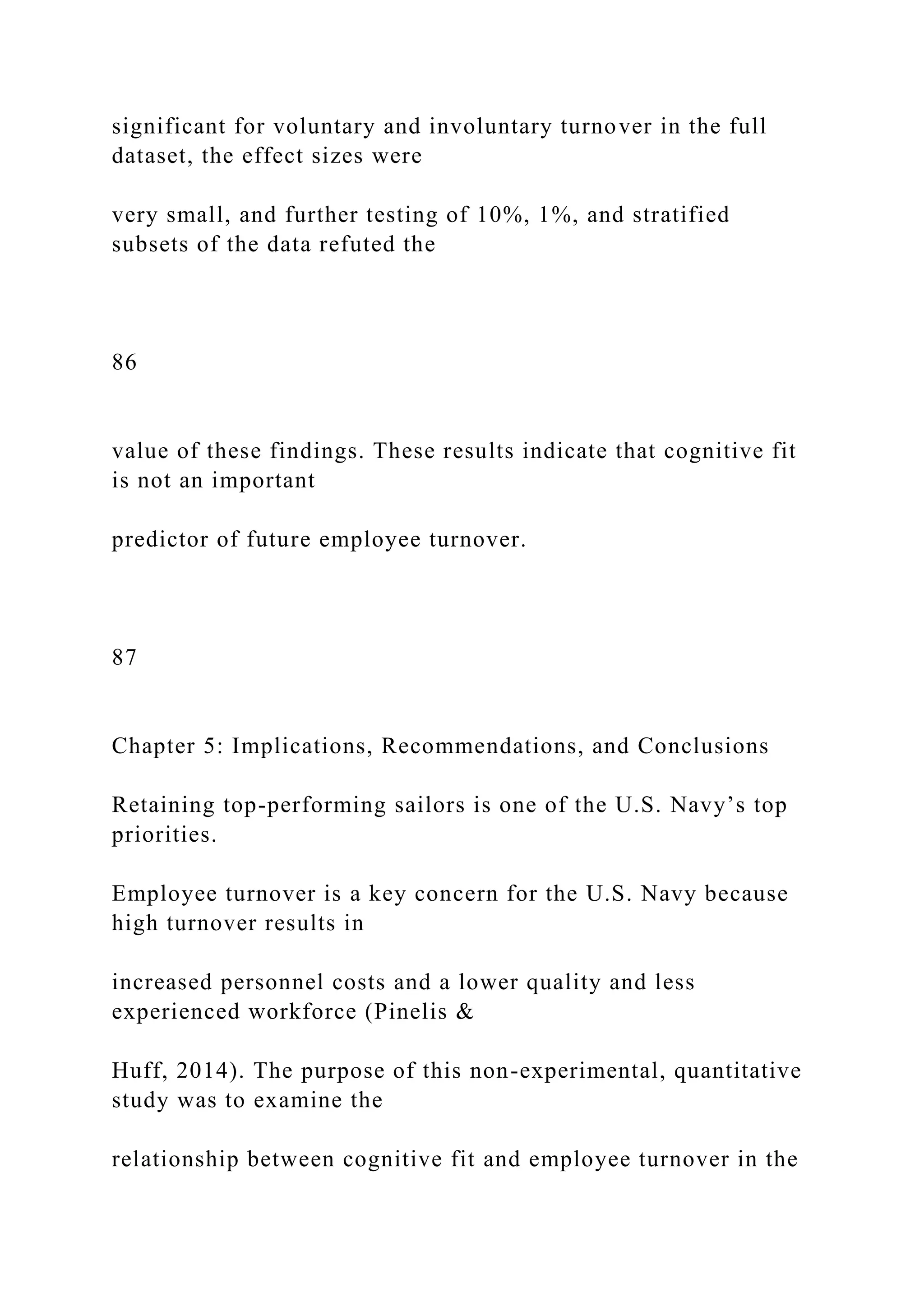 significant for voluntary and involuntary turnover in the full
dataset, the effect sizes were
very small, and further testing of 10%, 1%, and stratified
subsets of the data refuted the
86
value of these findings. These results indicate that cognitive fit
is not an important
predictor of future employee turnover.
87
Chapter 5: Implications, Recommendations, and Conclusions
Retaining top-performing sailors is one of the U.S. Navy’s top
priorities.
Employee turnover is a key concern for the U.S. Navy because
high turnover results in
increased personnel costs and a lower quality and less
experienced workforce (Pinelis &
Huff, 2014). The purpose of this non-experimental, quantitative
study was to examine the
relationship between cognitive fit and employee turnover in the
 