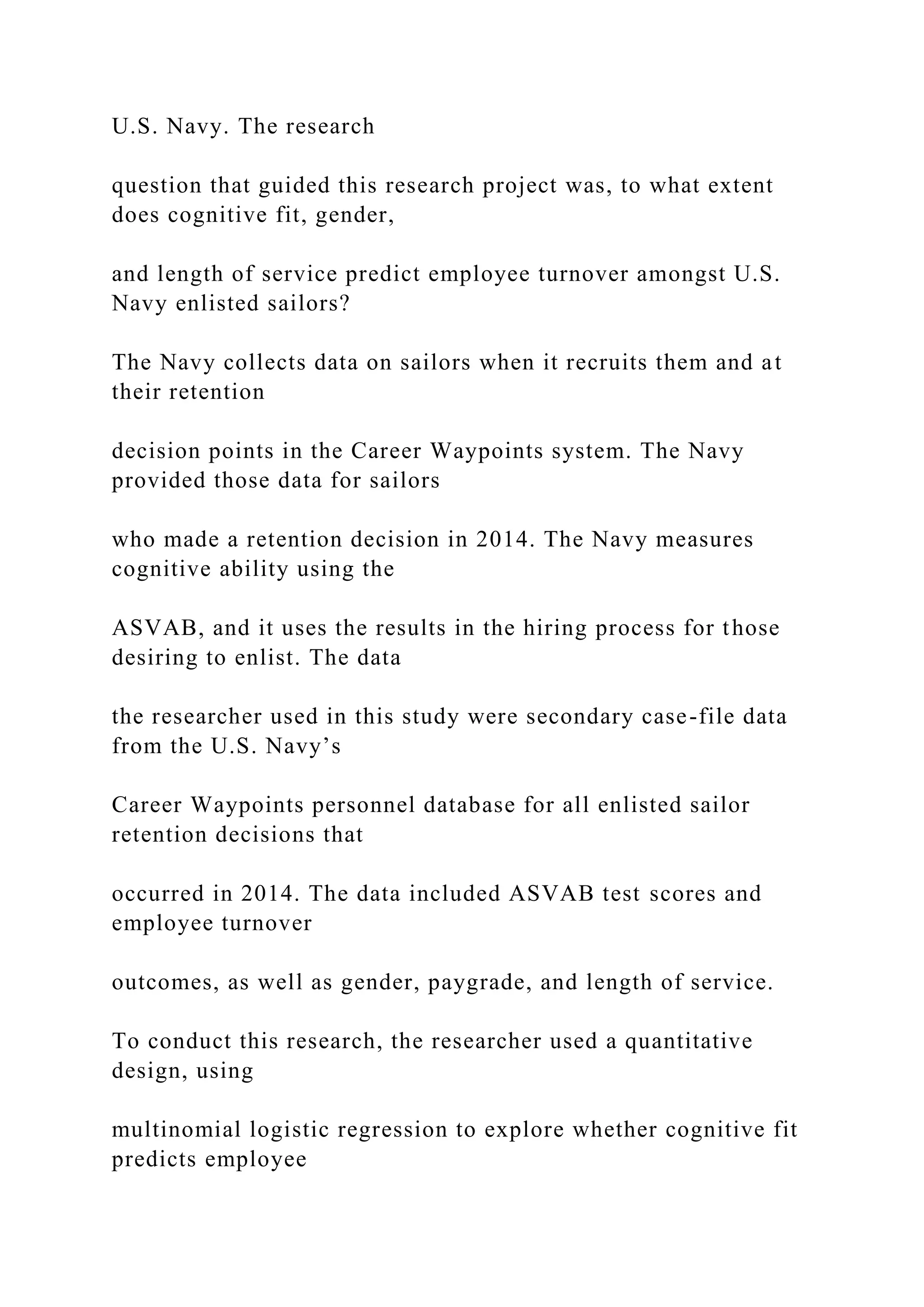 U.S. Navy. The research
question that guided this research project was, to what extent
does cognitive fit, gender,
and length of service predict employee turnover amongst U.S.
Navy enlisted sailors?
The Navy collects data on sailors when it recruits them and at
their retention
decision points in the Career Waypoints system. The Navy
provided those data for sailors
who made a retention decision in 2014. The Navy measures
cognitive ability using the
ASVAB, and it uses the results in the hiring process for those
desiring to enlist. The data
the researcher used in this study were secondary case-file data
from the U.S. Navy’s
Career Waypoints personnel database for all enlisted sailor
retention decisions that
occurred in 2014. The data included ASVAB test scores and
employee turnover
outcomes, as well as gender, paygrade, and length of service.
To conduct this research, the researcher used a quantitative
design, using
multinomial logistic regression to explore whether cognitive fit
predicts employee
 