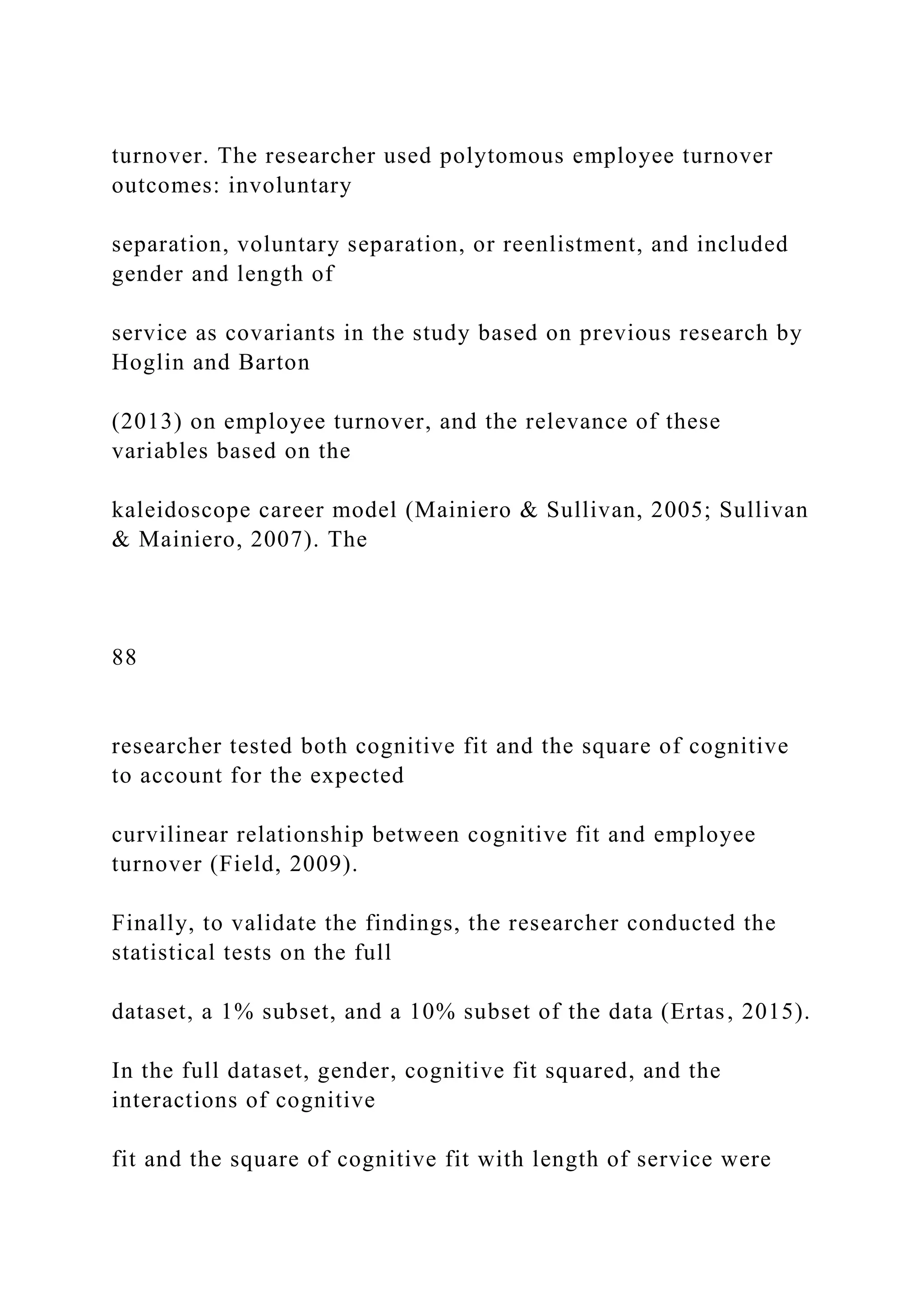 turnover. The researcher used polytomous employee turnover
outcomes: involuntary
separation, voluntary separation, or reenlistment, and included
gender and length of
service as covariants in the study based on previous research by
Hoglin and Barton
(2013) on employee turnover, and the relevance of these
variables based on the
kaleidoscope career model (Mainiero & Sullivan, 2005; Sullivan
& Mainiero, 2007). The
88
researcher tested both cognitive fit and the square of cognitive
to account for the expected
curvilinear relationship between cognitive fit and employee
turnover (Field, 2009).
Finally, to validate the findings, the researcher conducted the
statistical tests on the full
dataset, a 1% subset, and a 10% subset of the data (Ertas, 2015).
In the full dataset, gender, cognitive fit squared, and the
interactions of cognitive
fit and the square of cognitive fit with length of service were
 