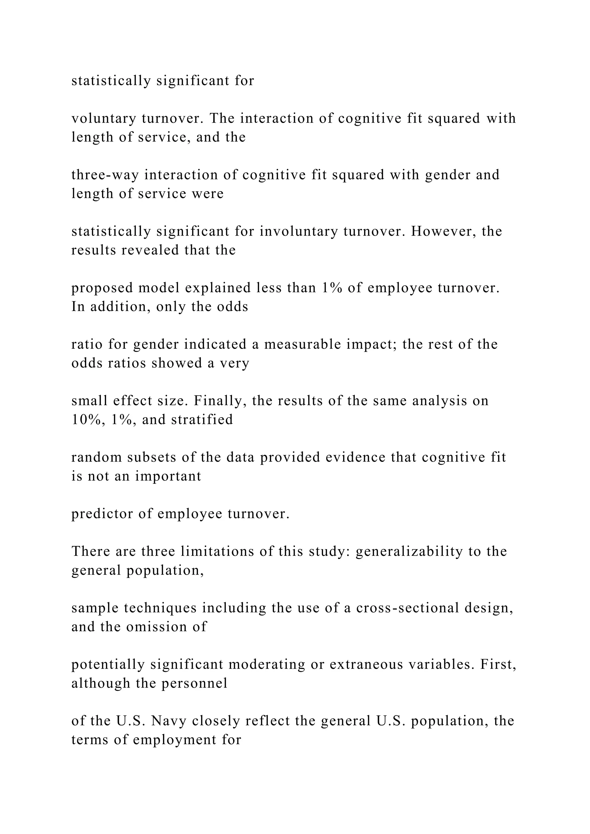 statistically significant for
voluntary turnover. The interaction of cognitive fit squared with
length of service, and the
three-way interaction of cognitive fit squared with gender and
length of service were
statistically significant for involuntary turnover. However, the
results revealed that the
proposed model explained less than 1% of employee turnover.
In addition, only the odds
ratio for gender indicated a measurable impact; the rest of the
odds ratios showed a very
small effect size. Finally, the results of the same analysis on
10%, 1%, and stratified
random subsets of the data provided evidence that cognitive fit
is not an important
predictor of employee turnover.
There are three limitations of this study: generalizability to the
general population,
sample techniques including the use of a cross-sectional design,
and the omission of
potentially significant moderating or extraneous variables. First,
although the personnel
of the U.S. Navy closely reflect the general U.S. population, the
terms of employment for
 