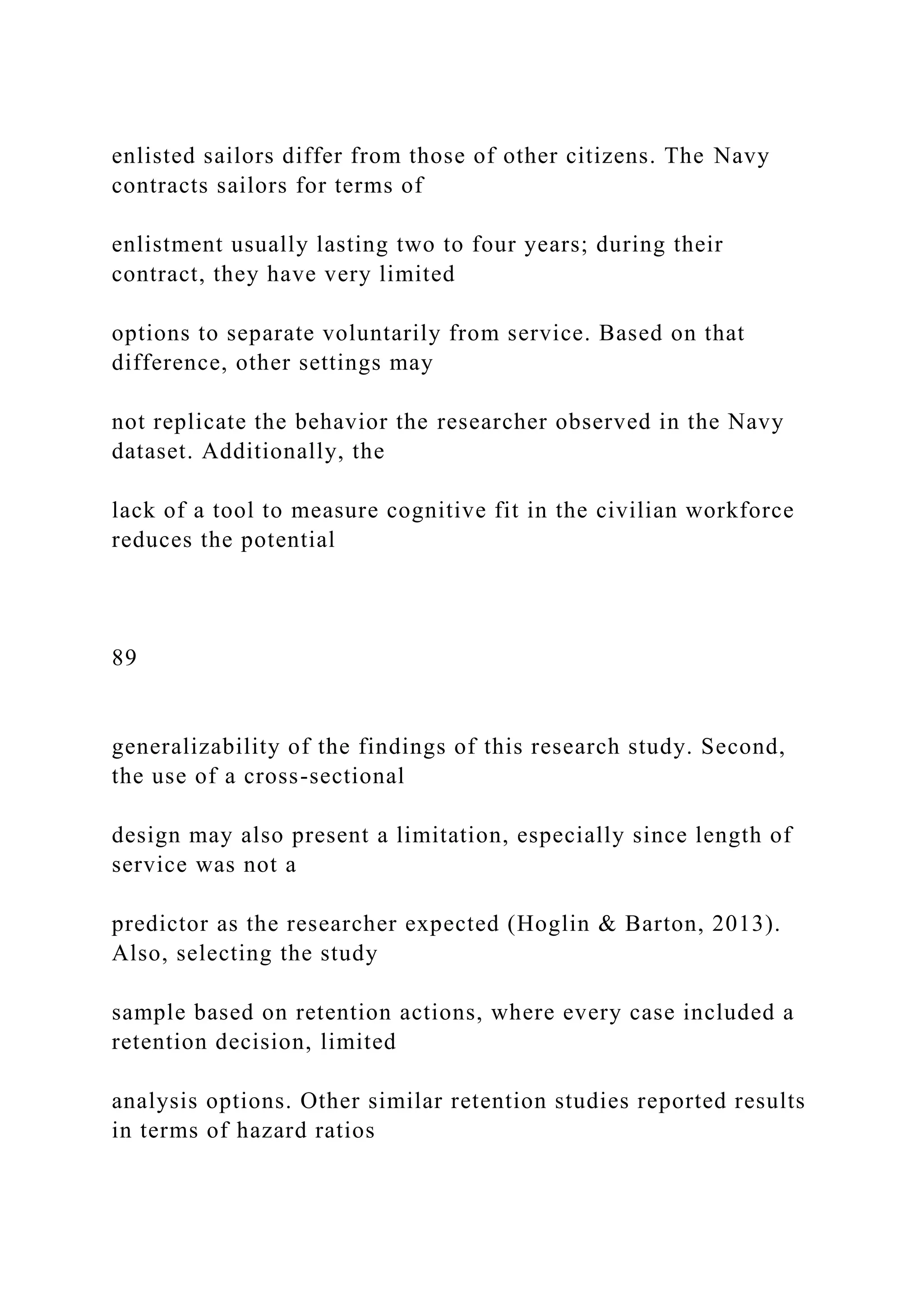 enlisted sailors differ from those of other citizens. The Navy
contracts sailors for terms of
enlistment usually lasting two to four years; during their
contract, they have very limited
options to separate voluntarily from service. Based on that
difference, other settings may
not replicate the behavior the researcher observed in the Navy
dataset. Additionally, the
lack of a tool to measure cognitive fit in the civilian workforce
reduces the potential
89
generalizability of the findings of this research study. Second,
the use of a cross-sectional
design may also present a limitation, especially since length of
service was not a
predictor as the researcher expected (Hoglin & Barton, 2013).
Also, selecting the study
sample based on retention actions, where every case included a
retention decision, limited
analysis options. Other similar retention studies reported results
in terms of hazard ratios
 