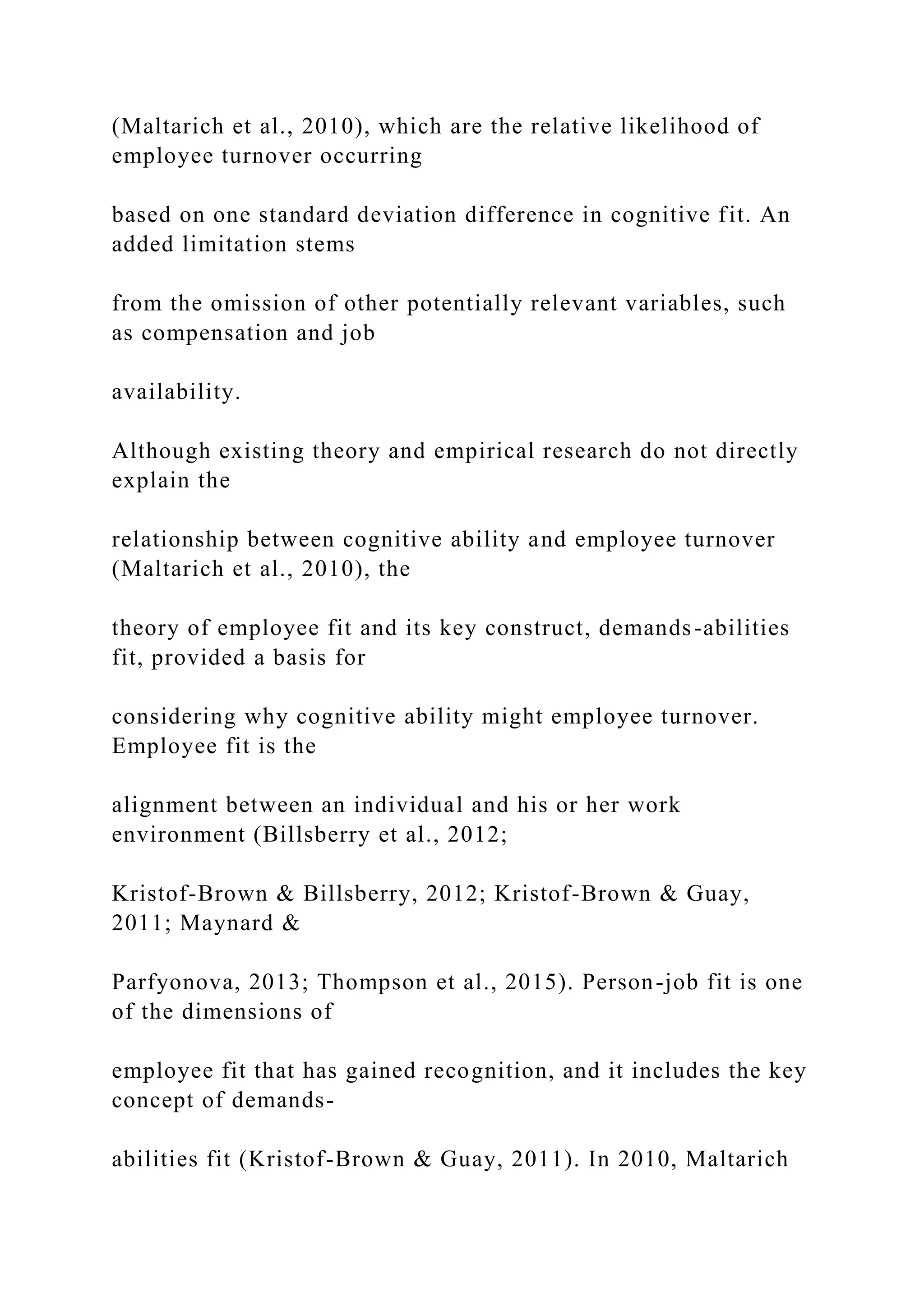 (Maltarich et al., 2010), which are the relative likelihood of
employee turnover occurring
based on one standard deviation difference in cognitive fit. An
added limitation stems
from the omission of other potentially relevant variables, such
as compensation and job
availability.
Although existing theory and empirical research do not directly
explain the
relationship between cognitive ability and employee turnover
(Maltarich et al., 2010), the
theory of employee fit and its key construct, demands-abilities
fit, provided a basis for
considering why cognitive ability might employee turnover.
Employee fit is the
alignment between an individual and his or her work
environment (Billsberry et al., 2012;
Kristof-Brown & Billsberry, 2012; Kristof-Brown & Guay,
2011; Maynard &
Parfyonova, 2013; Thompson et al., 2015). Person-job fit is one
of the dimensions of
employee fit that has gained recognition, and it includes the key
concept of demands-
abilities fit (Kristof-Brown & Guay, 2011). In 2010, Maltarich
 