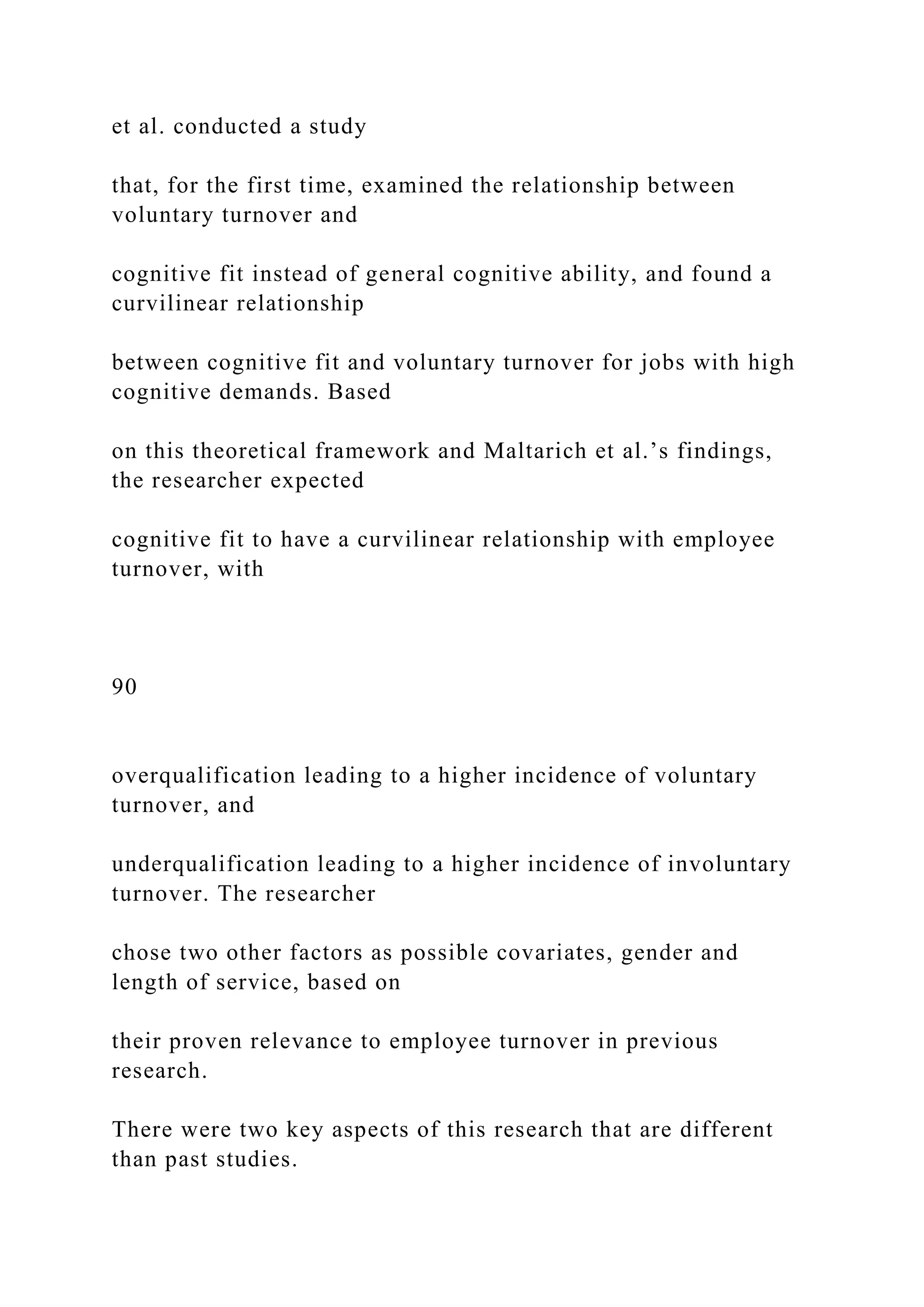 et al. conducted a study
that, for the first time, examined the relationship between
voluntary turnover and
cognitive fit instead of general cognitive ability, and found a
curvilinear relationship
between cognitive fit and voluntary turnover for jobs with high
cognitive demands. Based
on this theoretical framework and Maltarich et al.’s findings,
the researcher expected
cognitive fit to have a curvilinear relationship with employee
turnover, with
90
overqualification leading to a higher incidence of voluntary
turnover, and
underqualification leading to a higher incidence of involuntary
turnover. The researcher
chose two other factors as possible covariates, gender and
length of service, based on
their proven relevance to employee turnover in previous
research.
There were two key aspects of this research that are different
than past studies.
 