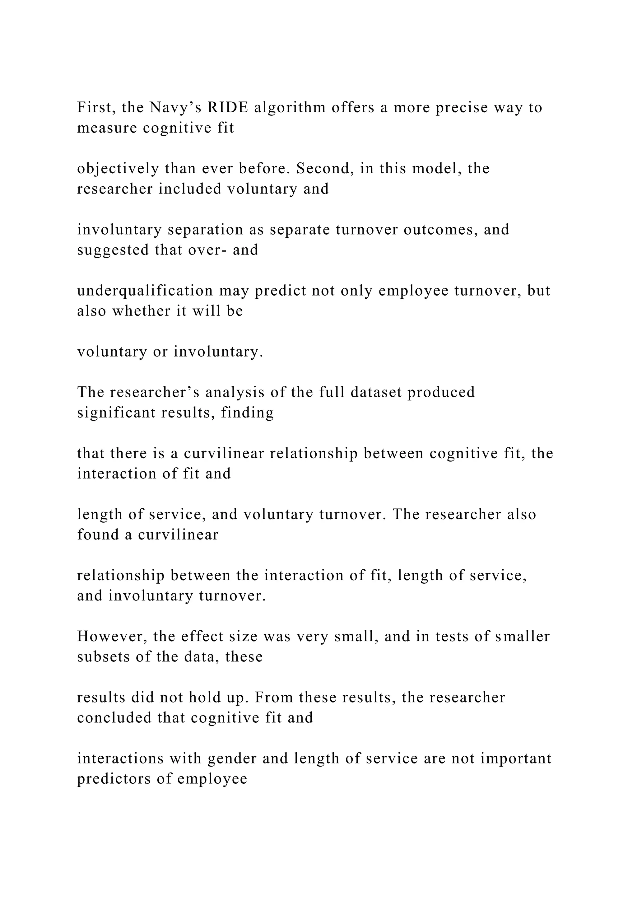 First, the Navy’s RIDE algorithm offers a more precise way to
measure cognitive fit
objectively than ever before. Second, in this model, the
researcher included voluntary and
involuntary separation as separate turnover outcomes, and
suggested that over- and
underqualification may predict not only employee turnover, but
also whether it will be
voluntary or involuntary.
The researcher’s analysis of the full dataset produced
significant results, finding
that there is a curvilinear relationship between cognitive fit, the
interaction of fit and
length of service, and voluntary turnover. The researcher also
found a curvilinear
relationship between the interaction of fit, length of service,
and involuntary turnover.
However, the effect size was very small, and in tests of smaller
subsets of the data, these
results did not hold up. From these results, the researcher
concluded that cognitive fit and
interactions with gender and length of service are not important
predictors of employee
 