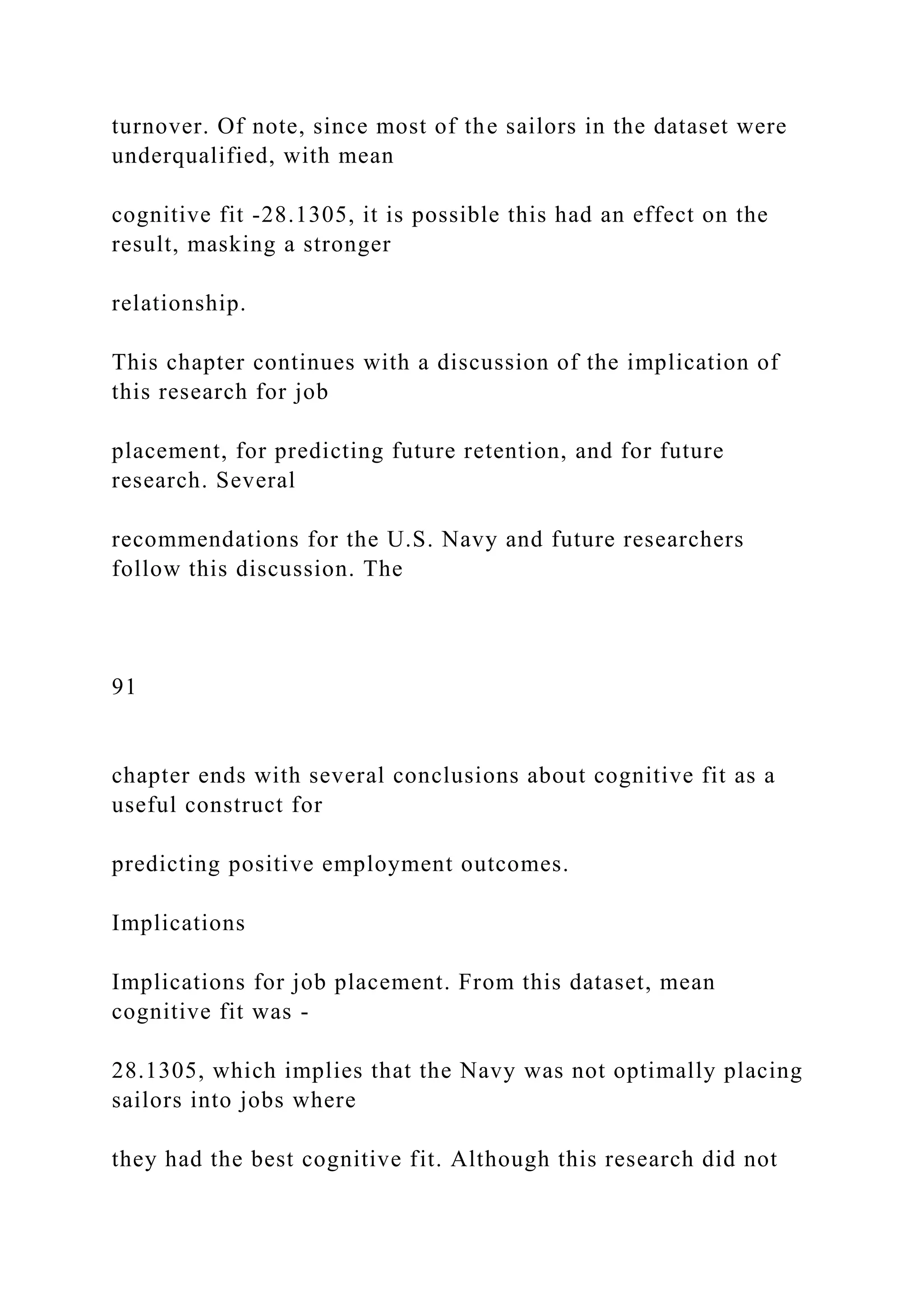 turnover. Of note, since most of the sailors in the dataset were
underqualified, with mean
cognitive fit -28.1305, it is possible this had an effect on the
result, masking a stronger
relationship.
This chapter continues with a discussion of the implication of
this research for job
placement, for predicting future retention, and for future
research. Several
recommendations for the U.S. Navy and future researchers
follow this discussion. The
91
chapter ends with several conclusions about cognitive fit as a
useful construct for
predicting positive employment outcomes.
Implications
Implications for job placement. From this dataset, mean
cognitive fit was -
28.1305, which implies that the Navy was not optimally placing
sailors into jobs where
they had the best cognitive fit. Although this research did not
 