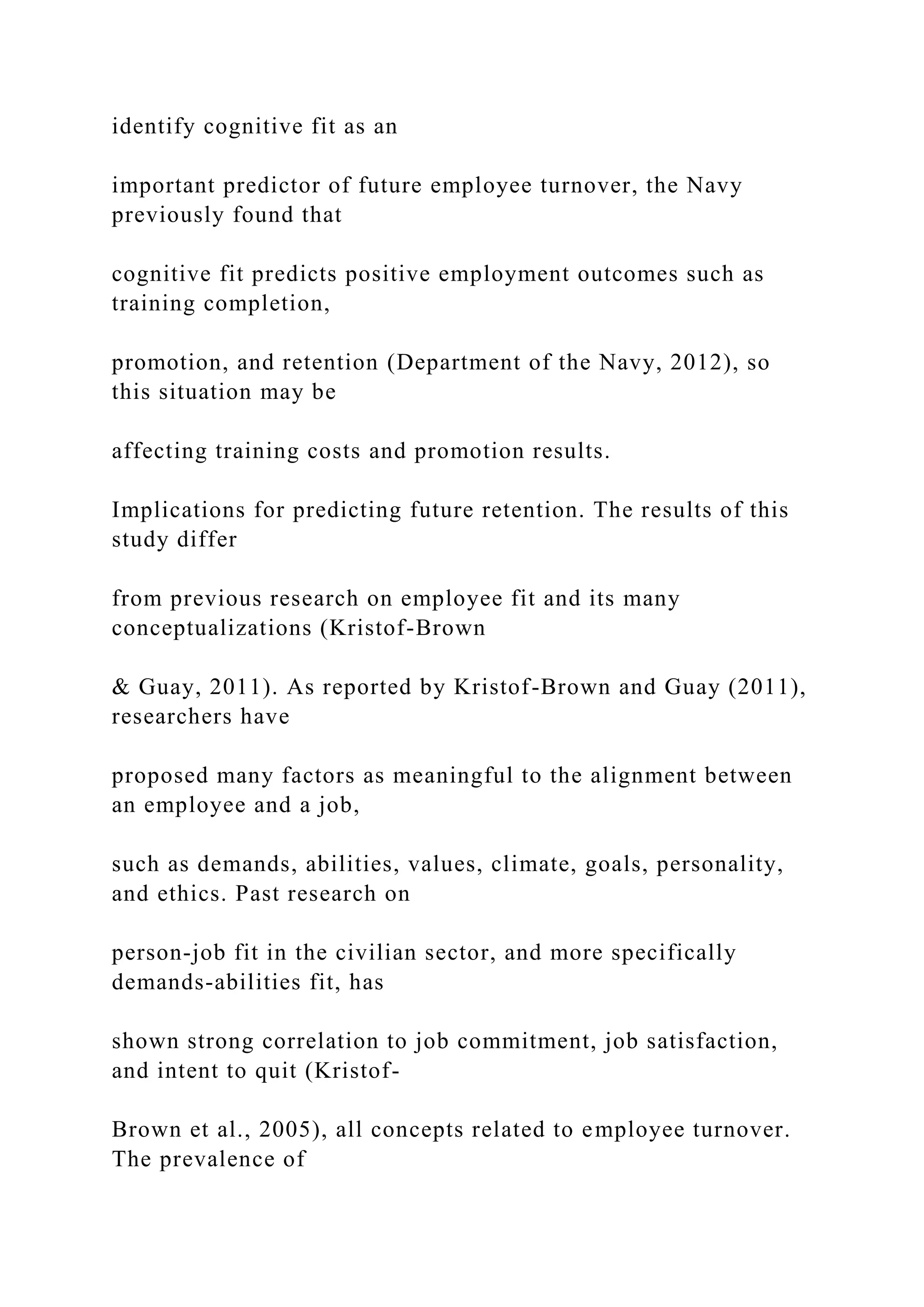identify cognitive fit as an
important predictor of future employee turnover, the Navy
previously found that
cognitive fit predicts positive employment outcomes such as
training completion,
promotion, and retention (Department of the Navy, 2012), so
this situation may be
affecting training costs and promotion results.
Implications for predicting future retention. The results of this
study differ
from previous research on employee fit and its many
conceptualizations (Kristof-Brown
& Guay, 2011). As reported by Kristof-Brown and Guay (2011),
researchers have
proposed many factors as meaningful to the alignment between
an employee and a job,
such as demands, abilities, values, climate, goals, personality,
and ethics. Past research on
person-job fit in the civilian sector, and more specifically
demands-abilities fit, has
shown strong correlation to job commitment, job satisfaction,
and intent to quit (Kristof-
Brown et al., 2005), all concepts related to employee turnover.
The prevalence of
 