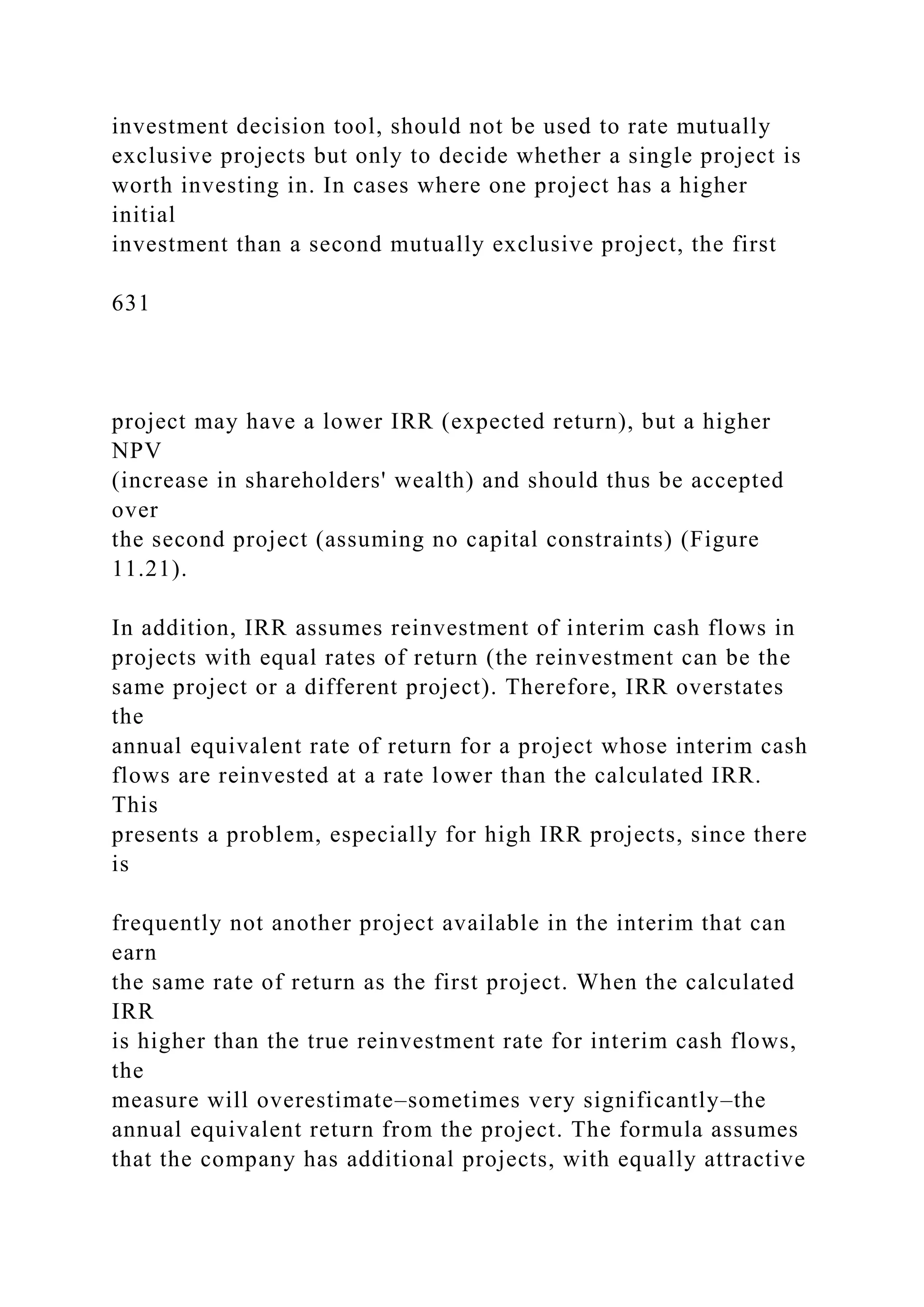 investment decision tool, should not be used to rate mutually
exclusive projects but only to decide whether a single project is
worth investing in. In cases where one project has a higher
initial
investment than a second mutually exclusive project, the first
631
project may have a lower IRR (expected return), but a higher
NPV
(increase in shareholders' wealth) and should thus be accepted
over
the second project (assuming no capital constraints) (Figure
11.21).
In addition, IRR assumes reinvestment of interim cash flows in
projects with equal rates of return (the reinvestment can be the
same project or a different project). Therefore, IRR overstates
the
annual equivalent rate of return for a project whose interim cash
flows are reinvested at a rate lower than the calculated IRR.
This
presents a problem, especially for high IRR projects, since there
is
frequently not another project available in the interim that can
earn
the same rate of return as the first project. When the calculated
IRR
is higher than the true reinvestment rate for interim cash flows,
the
measure will overestimate–sometimes very significantly–the
annual equivalent return from the project. The formula assumes
that the company has additional projects, with equally attractive
 