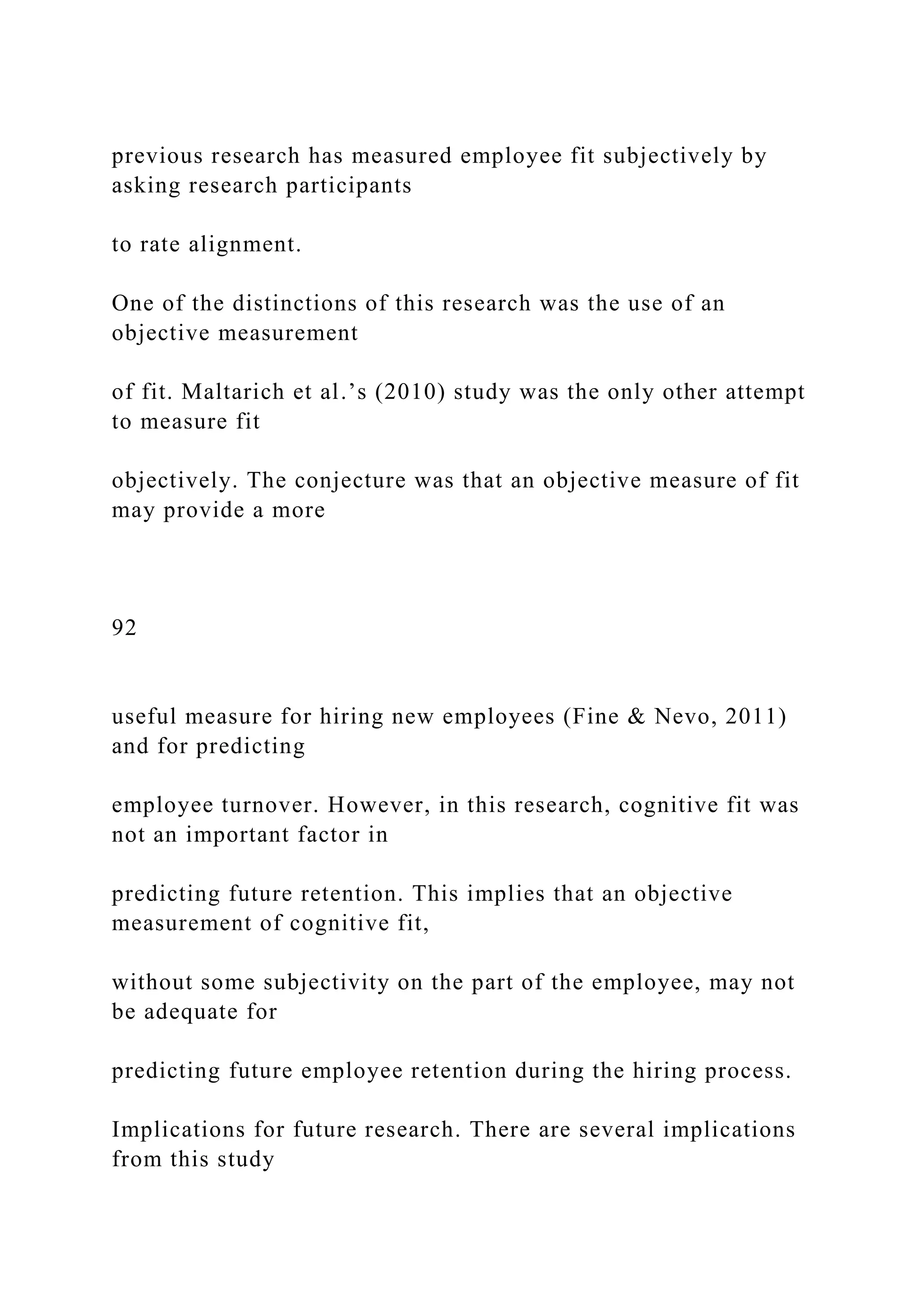 previous research has measured employee fit subjectively by
asking research participants
to rate alignment.
One of the distinctions of this research was the use of an
objective measurement
of fit. Maltarich et al.’s (2010) study was the only other attempt
to measure fit
objectively. The conjecture was that an objective measure of fit
may provide a more
92
useful measure for hiring new employees (Fine & Nevo, 2011)
and for predicting
employee turnover. However, in this research, cognitive fit was
not an important factor in
predicting future retention. This implies that an objective
measurement of cognitive fit,
without some subjectivity on the part of the employee, may not
be adequate for
predicting future employee retention during the hiring process.
Implications for future research. There are several implications
from this study
 