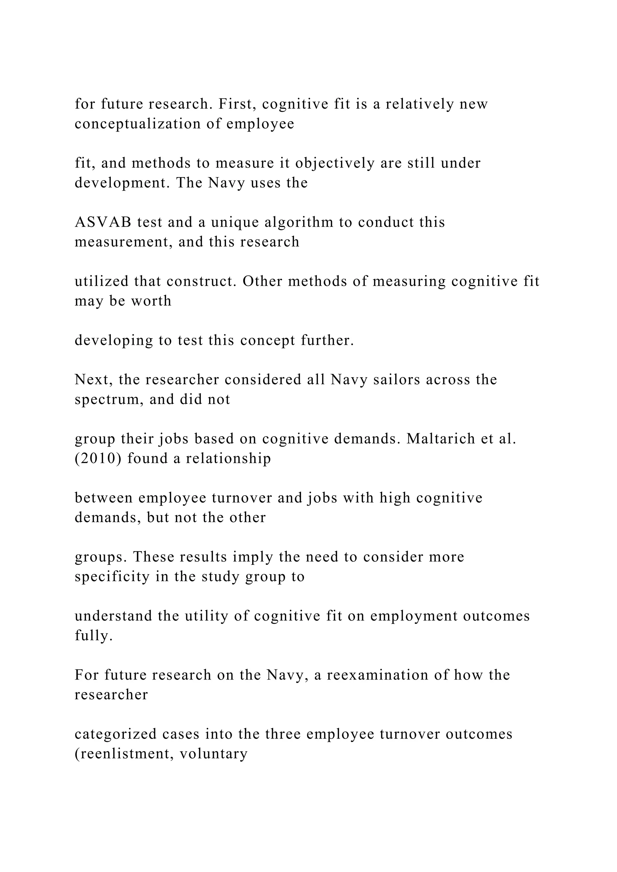 for future research. First, cognitive fit is a relatively new
conceptualization of employee
fit, and methods to measure it objectively are still under
development. The Navy uses the
ASVAB test and a unique algorithm to conduct this
measurement, and this research
utilized that construct. Other methods of measuring cognitive fit
may be worth
developing to test this concept further.
Next, the researcher considered all Navy sailors across the
spectrum, and did not
group their jobs based on cognitive demands. Maltarich et al.
(2010) found a relationship
between employee turnover and jobs with high cognitive
demands, but not the other
groups. These results imply the need to consider more
specificity in the study group to
understand the utility of cognitive fit on employment outcomes
fully.
For future research on the Navy, a reexamination of how the
researcher
categorized cases into the three employee turnover outcomes
(reenlistment, voluntary
 