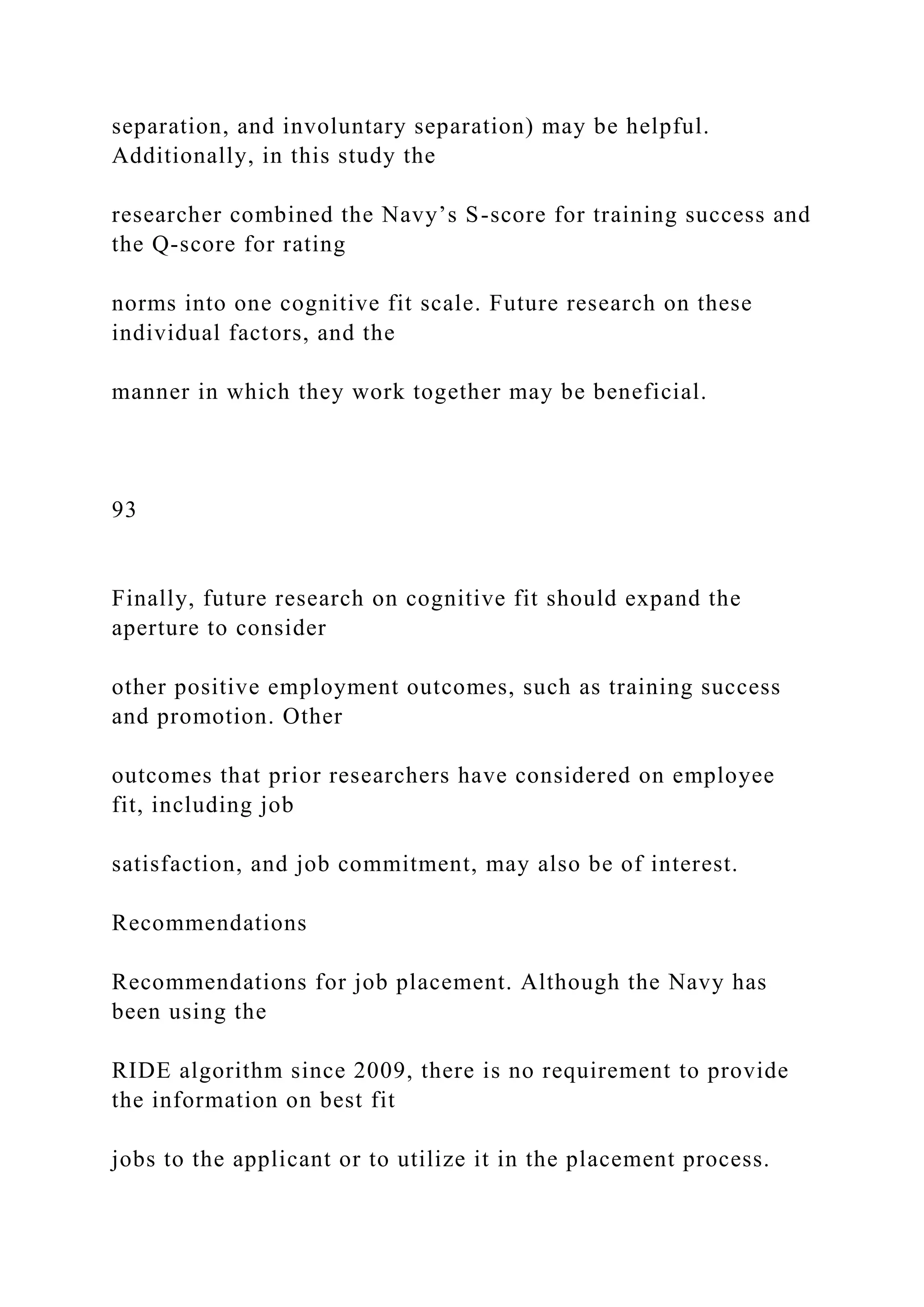 separation, and involuntary separation) may be helpful.
Additionally, in this study the
researcher combined the Navy’s S-score for training success and
the Q-score for rating
norms into one cognitive fit scale. Future research on these
individual factors, and the
manner in which they work together may be beneficial.
93
Finally, future research on cognitive fit should expand the
aperture to consider
other positive employment outcomes, such as training success
and promotion. Other
outcomes that prior researchers have considered on employee
fit, including job
satisfaction, and job commitment, may also be of interest.
Recommendations
Recommendations for job placement. Although the Navy has
been using the
RIDE algorithm since 2009, there is no requirement to provide
the information on best fit
jobs to the applicant or to utilize it in the placement process.
 