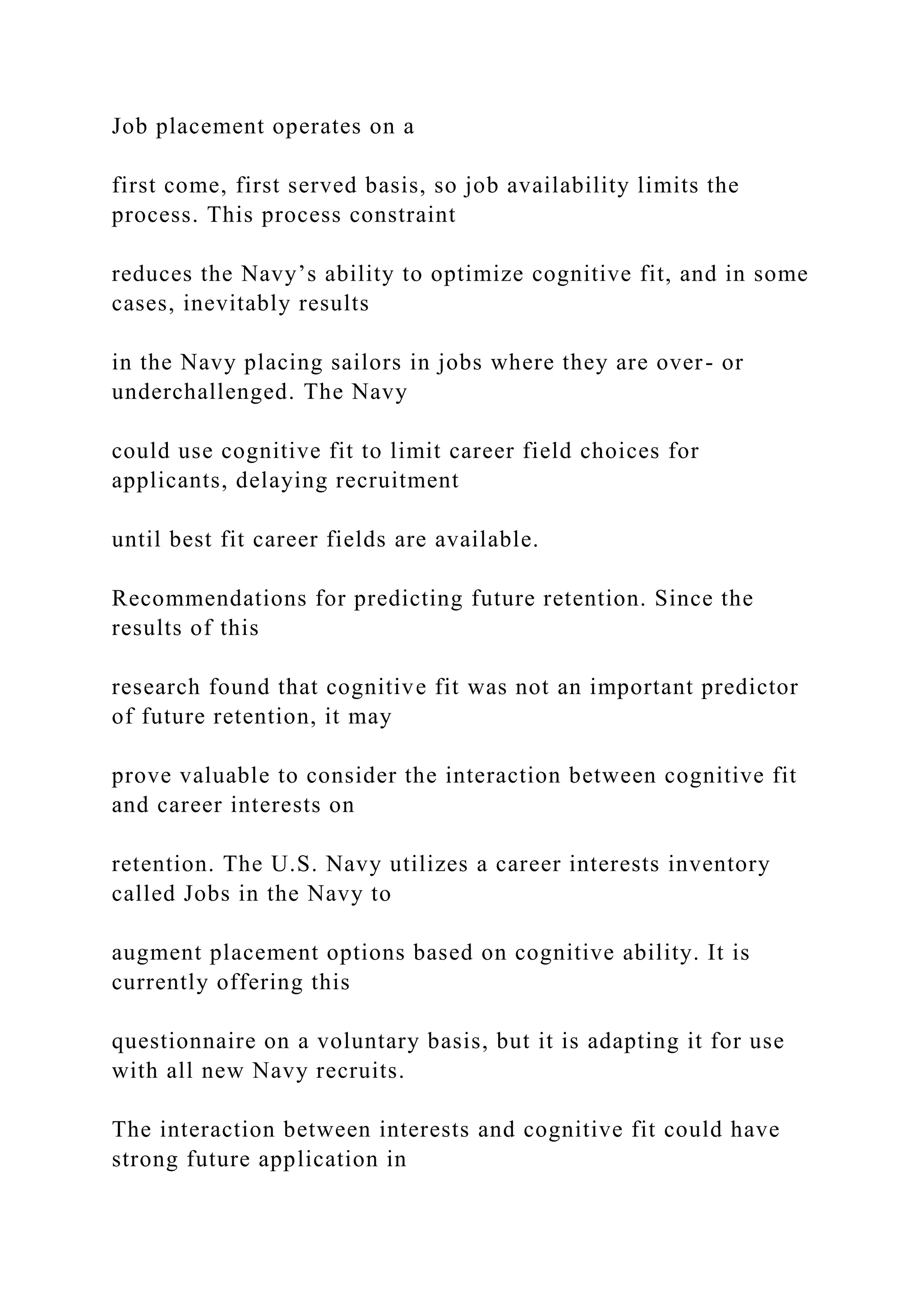 Job placement operates on a
first come, first served basis, so job availability limits the
process. This process constraint
reduces the Navy’s ability to optimize cognitive fit, and in some
cases, inevitably results
in the Navy placing sailors in jobs where they are over- or
underchallenged. The Navy
could use cognitive fit to limit career field choices for
applicants, delaying recruitment
until best fit career fields are available.
Recommendations for predicting future retention. Since the
results of this
research found that cognitive fit was not an important predictor
of future retention, it may
prove valuable to consider the interaction between cognitive fit
and career interests on
retention. The U.S. Navy utilizes a career interests inventory
called Jobs in the Navy to
augment placement options based on cognitive ability. It is
currently offering this
questionnaire on a voluntary basis, but it is adapting it for use
with all new Navy recruits.
The interaction between interests and cognitive fit could have
strong future application in
 