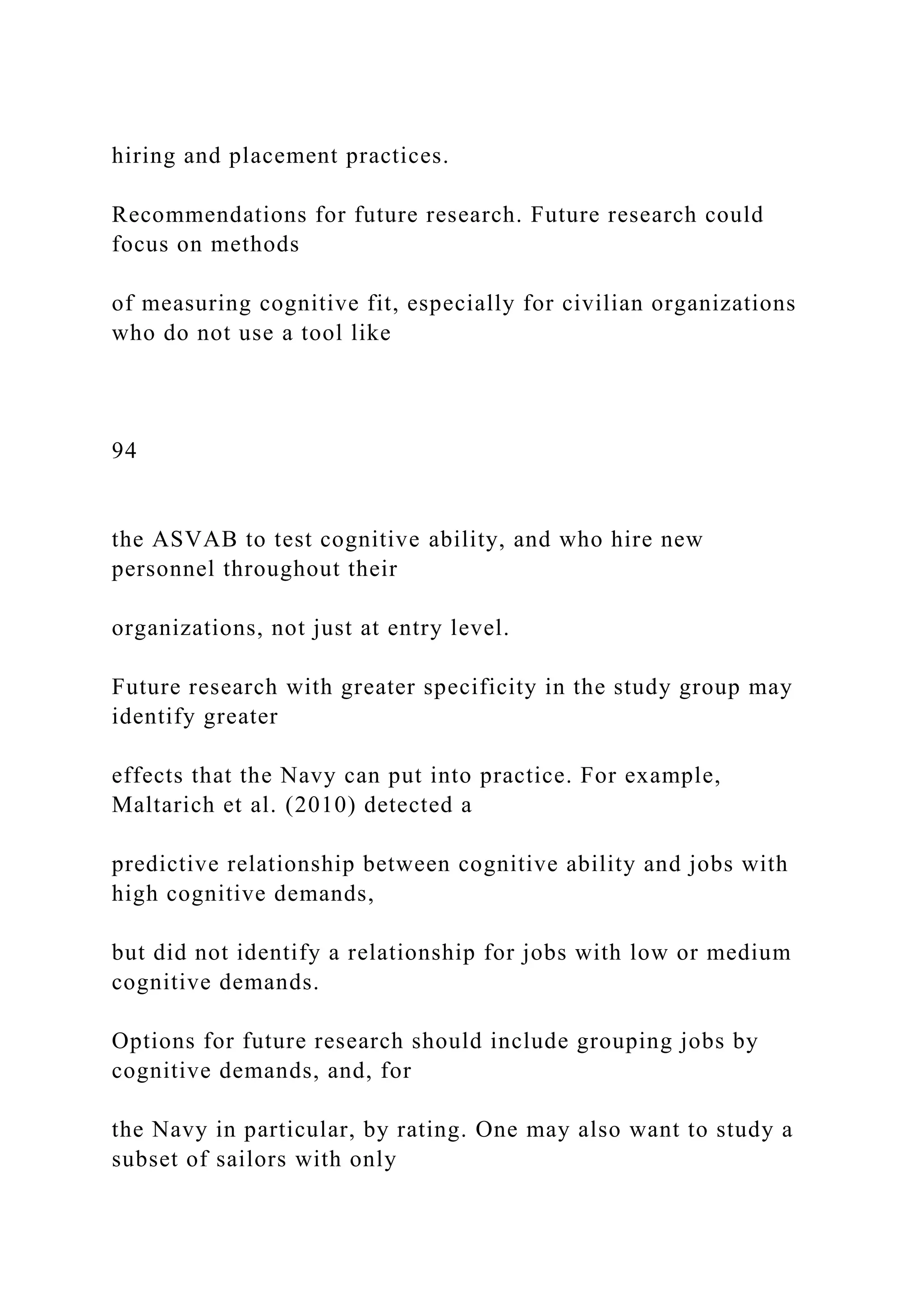 hiring and placement practices.
Recommendations for future research. Future research could
focus on methods
of measuring cognitive fit, especially for civilian organizations
who do not use a tool like
94
the ASVAB to test cognitive ability, and who hire new
personnel throughout their
organizations, not just at entry level.
Future research with greater specificity in the study group may
identify greater
effects that the Navy can put into practice. For example,
Maltarich et al. (2010) detected a
predictive relationship between cognitive ability and jobs with
high cognitive demands,
but did not identify a relationship for jobs with low or medium
cognitive demands.
Options for future research should include grouping jobs by
cognitive demands, and, for
the Navy in particular, by rating. One may also want to study a
subset of sailors with only
 