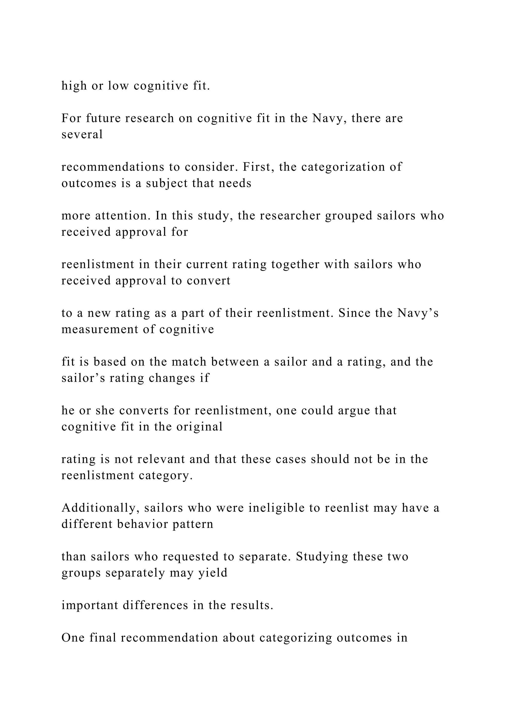 high or low cognitive fit.
For future research on cognitive fit in the Navy, there are
several
recommendations to consider. First, the categorization of
outcomes is a subject that needs
more attention. In this study, the researcher grouped sailors who
received approval for
reenlistment in their current rating together with sailors who
received approval to convert
to a new rating as a part of their reenlistment. Since the Navy’s
measurement of cognitive
fit is based on the match between a sailor and a rating, and the
sailor’s rating changes if
he or she converts for reenlistment, one could argue that
cognitive fit in the original
rating is not relevant and that these cases should not be in the
reenlistment category.
Additionally, sailors who were ineligible to reenlist may have a
different behavior pattern
than sailors who requested to separate. Studying these two
groups separately may yield
important differences in the results.
One final recommendation about categorizing outcomes in
 
