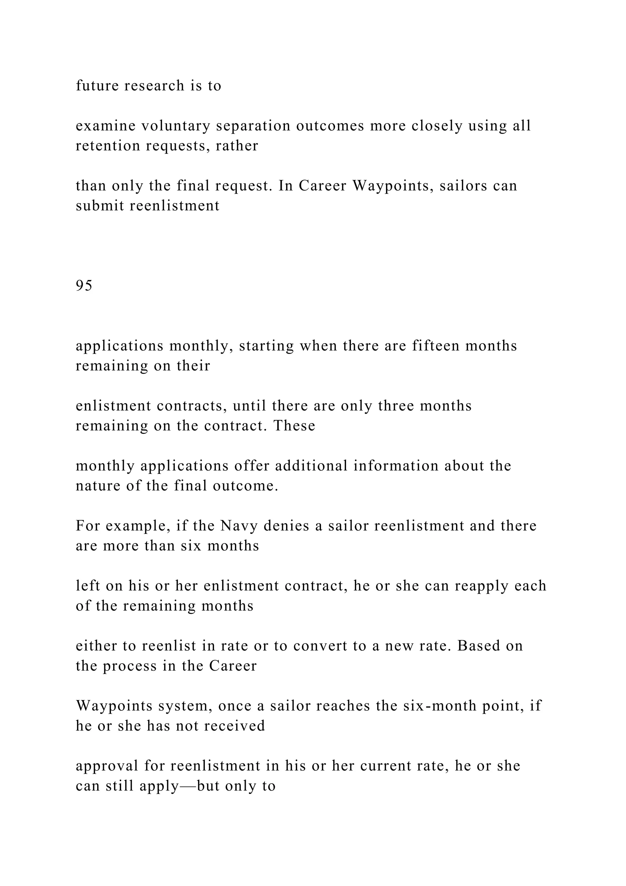 future research is to
examine voluntary separation outcomes more closely using all
retention requests, rather
than only the final request. In Career Waypoints, sailors can
submit reenlistment
95
applications monthly, starting when there are fifteen months
remaining on their
enlistment contracts, until there are only three months
remaining on the contract. These
monthly applications offer additional information about the
nature of the final outcome.
For example, if the Navy denies a sailor reenlistment and there
are more than six months
left on his or her enlistment contract, he or she can reapply each
of the remaining months
either to reenlist in rate or to convert to a new rate. Based on
the process in the Career
Waypoints system, once a sailor reaches the six-month point, if
he or she has not received
approval for reenlistment in his or her current rate, he or she
can still apply—but only to
 