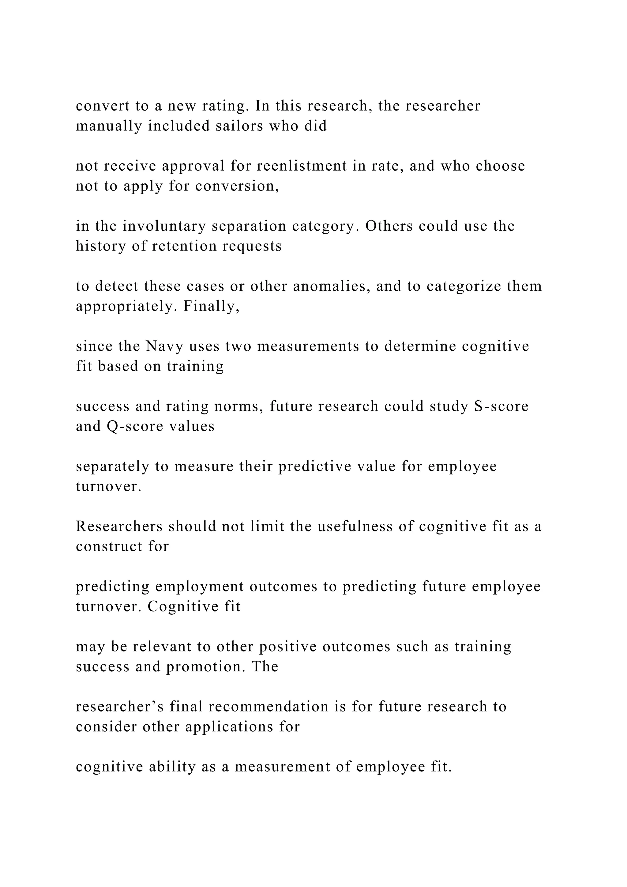 convert to a new rating. In this research, the researcher
manually included sailors who did
not receive approval for reenlistment in rate, and who choose
not to apply for conversion,
in the involuntary separation category. Others could use the
history of retention requests
to detect these cases or other anomalies, and to categorize them
appropriately. Finally,
since the Navy uses two measurements to determine cognitive
fit based on training
success and rating norms, future research could study S-score
and Q-score values
separately to measure their predictive value for employee
turnover.
Researchers should not limit the usefulness of cognitive fit as a
construct for
predicting employment outcomes to predicting future employee
turnover. Cognitive fit
may be relevant to other positive outcomes such as training
success and promotion. The
researcher’s final recommendation is for future research to
consider other applications for
cognitive ability as a measurement of employee fit.
 